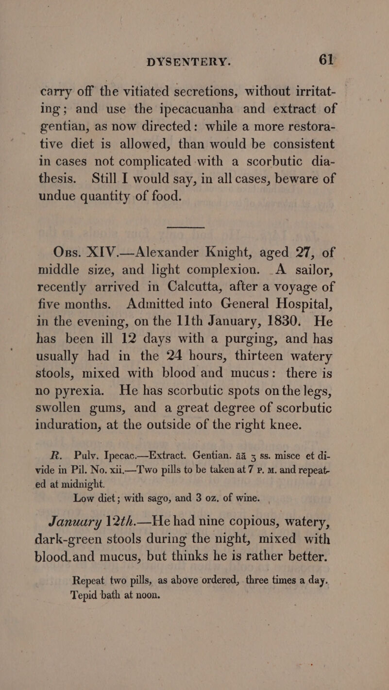 carry off the vitiated secretions, without irritat- — ing; and use the ipecacuanha and extract of gentian, as now directed: while a more restora- tive diet is allowed, than would be consistent in cases not complicated with a scorbutic dia- thesis. Still I would say, in all cases, beware of undue quantity of food. Orgs. XIV.—Alexander Knight, aged 27, of | middle size, and light complexion. _A sailor, recently arrived in Calcutta, after a voyage of five months. Admitted into General Hospital, in the evening, on the 11th January, 1830. He has been ill 12 days with a purging, and has usually had in the 24 hours, thirteen watery stools, mixed with blood and mucus: there is no pyrexia. He has scorbutic spots on the legs, swollen gums, and a great degree of scorbutic induration, at the outside of the right knee. R. Pulv. Ipecac.—Extract. Gentian. 44 5 ss. misce et di- vide in Pil. No. xii.—T wo pills to be taken at 7 p, m. and repeat- ed at midnight. Low diet; with sago, and 3 oz, of wine. | January 12th.—He had nine copious, watery, dark-green stools during the night, mixed with blood.and mucus, but thinks he is rather better. Repeat two pills, as above ordered, three times a day. Tepid bath at noon.