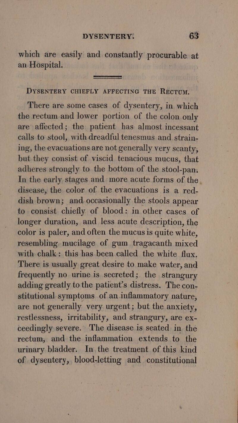 which are easily and constantly patemeable at an Hospital. DYSENTERY CHIEFLY AFFECTING THE RECTUM. There are some cases of dysentery, in which the rectum and lower portion of the colon only are affected; the patient has almost incessant calls to stool, with dreadful tenesmus and strain- ing, the evacuations are not generally very scanty, but they consist of viscid tenacious mucus, that adheres strongly to the bottom of the stool-pan: In the early stages and more acute forms of the. disease, the color. of. the evacuations is a red- dish brown; and occasionally the stools appear to consist chiefly of blood: in other cases of longer duration, and less acute description, the color is paler, and often the mucus is quite white, resembling. mucilage of gum tragacanth mixed with chalk: this has been called the white flux. There is usually great desire to make water, and frequently no urine is secreted; the strangury adding greatly to the patient’s distress. The con- stitutional symptoms of an inflammatory nature, are not generally very urgent; but the anxiety, restlessness, irritability, and strangury, are ex- ceedingly severe. ‘The disease is seated in the rectum, and the inflammation extends to the urinary bladder. In the treatment of this kind of dysentery, blood-letting and constitutional
