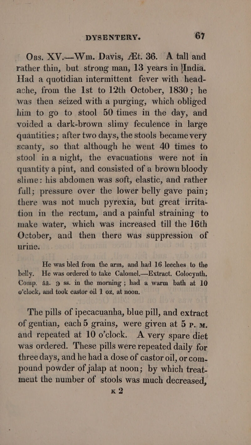 ~ Oss. XV.—Wnm. Davis, Ait. 36. A tall and rather thin, but strong man, 13 years in {India. Had a quotidian intermittent fever with head- ache, from the Ist to 12th October, 1830; he was then seized with a purging, which obliged him to go to stool 50 times in the day, and voided a dark-brown slimy feculence in large quantities; after two days, the stools became very scanty, so that although he went 40 times to stool ina night, the evacuations were not in quantity a pint, and consisted of a brown bloody slime: his abdomen was soft, elastic, and rather full; pressure over the lower belly gave pain; there was not much pyrexia, but great irrita- tion in the rectum, and a painful straining to make water, which was increased till the 16th October, and then there was suppression of urine. He was bled from the arm, and had 16 leeches to the belly. He was ordered to take Calomel_—Extract. Colocynth, Comp. 4a. 9 ss. in the morning ; had a warm bath at 10 o’clock, and took castor oil 1 oz, at noon. The pills of ipecacuanha, blue pill, and extract of gentian, each 5 grains, were given at 5 p. m. and repeated at 10 o’clock. A very spare diet was ordered. These pills were repeated daily for three days, and he had a dose of castor oil, or com- pound powder of jalap at noon; by which treat- ment the number of stools was much decreased, K 2