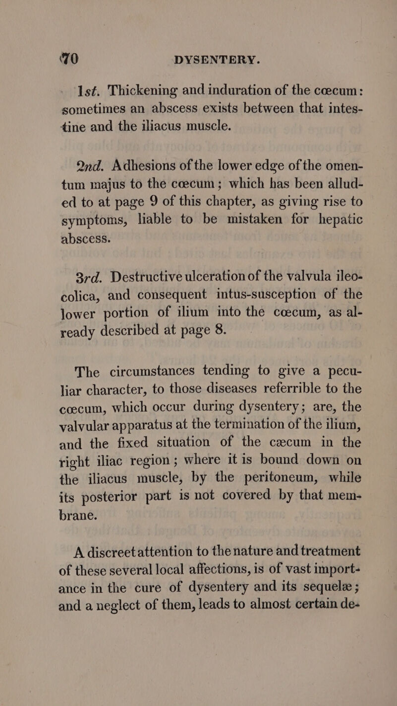 Is¢. Thickening and induration of the coecum: sometimes an abscess exists between that intes- tine and the iliacus muscle. Qnd. Adhesions of the lower edge of the omen- tum majus to the coecum; which has been allud- ed to at page 9 of this chapter, as giving rise to symptoms, liable to be mistaken for hepatic abscess. 3rd. Destructive ulceration of the valvula ileo- colica, and consequent intus-susception of the lower portion of ilium into the ccecum, as al- ready described at page 8. The circumstances tending to give a pecu- liar character, to those diseases referrible to the coecum, which occur during dysentery; are, the valvular apparatus at the termination of the ilium, and the fixed situation of the caecum in the right iliac region ; where it is bound down on the iliacus muscle, by the peritoneum, while its posterior part is not covered by that mem- brane. A discreet attention to the nature and treatment of these several local affections, is of vast import- ance in the cure of dysentery and its sequele ; and a neglect of them, leads to almost certain de-