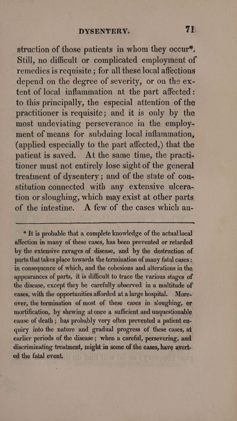 struction of those patients in whom they occur*, Still, no difficult or complicated employment of remedies is requisite ; for all these local affections depend on the degree of severity, or on the ex- tent of local inflammation at the part affected: to this principally, the especial attention of the practitioner is requisite; and it is only by the most undeviating perseverance in the employ- ment of means for subduing local inflammation, (applied especially to the part affected,) that the patient is saved. At the same time, the practi- tioner must not entirely lose sight of the general treatment of dysentery ; and of the state of con- stitution connected with any extensive ulcera- tion or sloughing, which may exist at other parts of the intestine. A few of the cases which au- * It is probable that a complete knowledge of the actual local affection in many of these cases, has been prevented or retarded by the extensive ravages of disease, and by the destruction of parts that takes place towards the termination of many fatal cases : in consequence of which, and the cohesions and alterations in the appearances of parts, it is difficult to trace the various stages of the disease, except they be carefully observed in a multitude of cases, with the opportunities afforded at a large hospital. More- over, the termination of most of these cases in sloughing, or mortification, by shewing at once a sufficient and unquestionable cause of death; has probably very often prevented a patient en- quiry into the nature and gradual progress of these cases, at earlier periods of the disease; when a careful, persevering, and discriminating treatment, might in some of the cases, have avert- ed the fatal event.