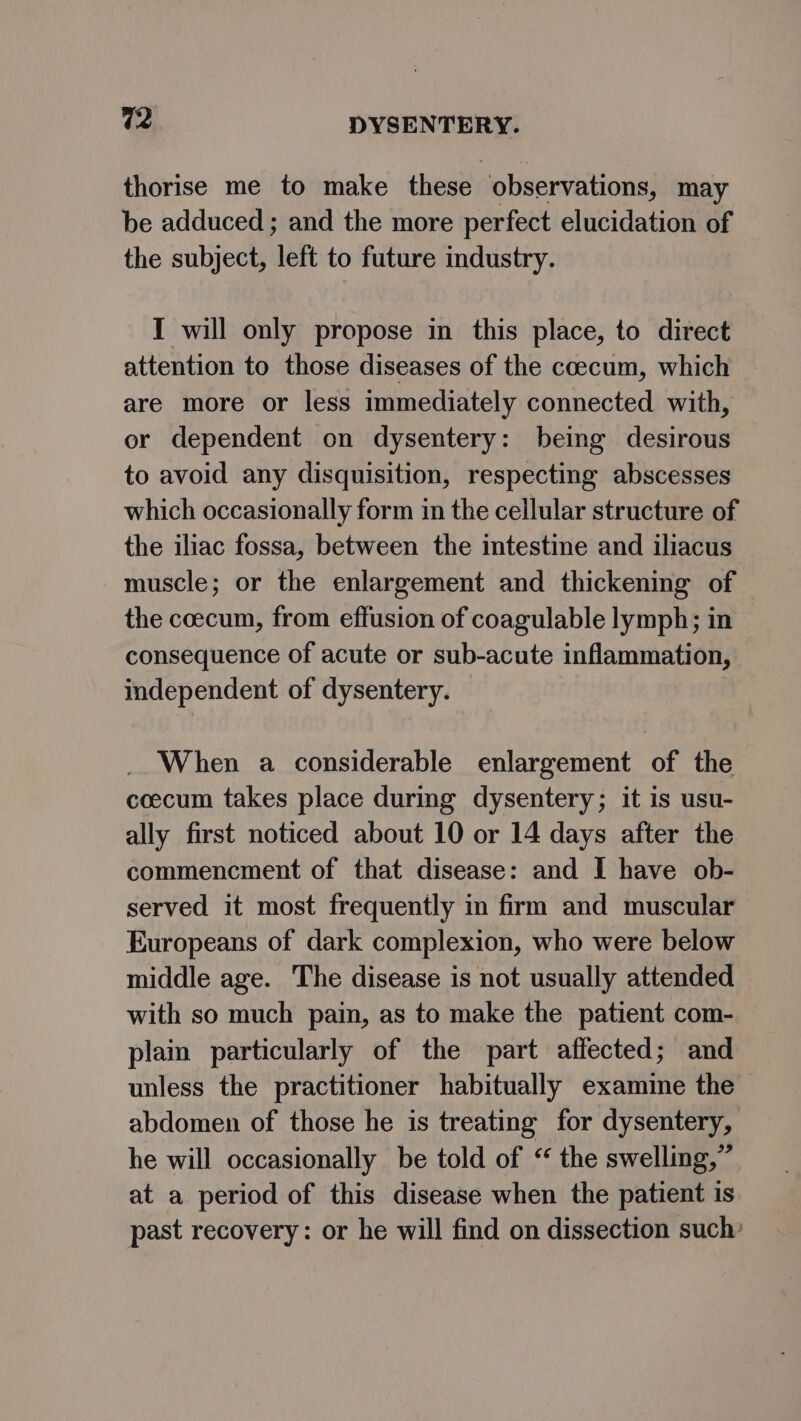 thorise me to make these observations, may be adduced ; and the more perfect elucidation of the subject, left to future industry. I will only propose in this place, to direct attention to those diseases of the coecum, which are more or less immediately connected with, or dependent on dysentery: being desirous to avoid any disquisition, respecting abscesses which occasionally form in the cellular structure of the iliac fossa, between the intestine and iliacus muscle; or the enlargement and thickening of | the coecum, from effusion of coagulable lymph; in consequence of acute or sub-acute inflammation, independent of dysentery. When a considerable enlargement of the coecum takes place during dysentery; it is usu- ally first noticed about 10 or 14 days after the commencment of that disease: and I have ob- served it most frequently in firm and muscular Europeans of dark complexion, who were below middle age. The disease is not usually attended with so much pain, as to make the patient com- plain particularly of the part affected; and unless the practitioner habitually examine the abdomen of those he is treating for dysentery, he will occasionally be told of “ the swelling,” at a period of this disease when the patient is past recovery: or he will find on dissection such: