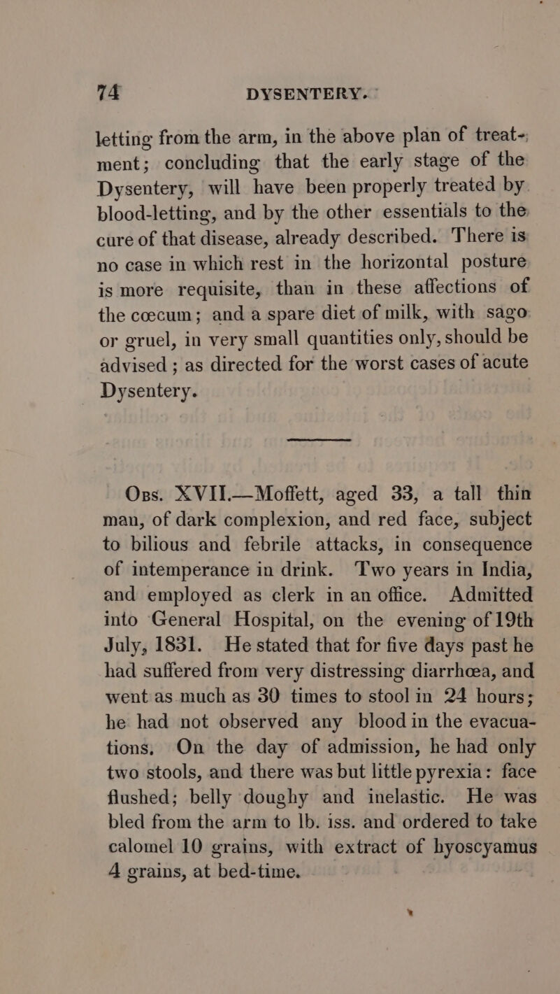 letting from the arm, in the above plan of treat- ment; concluding that the early stage of the Dysentery, will have been properly treated by blood-letting, and by the other essentials to the cure of that disease, already described. There is no case in which rest in the horizontal posture is more requisite, than in these affections of the coecum; and a spare diet of milk, with sago or gruel, in very small quantities only, should be Advised ; as directed for the worst cases of acute Dysentery. Oss. XVII.—Moffett, aged 33, a tall thin man, of dark complexion, and red face, subject to bilious and febrile attacks, in consequence of intemperance in drink. ‘Two years in India, and employed as clerk in an office. Admitted into General Hospital, on the evening of 19th July, 1831. He stated that for five days past he had suffered from very distressing diarrhoea, and went as much as 30 times to stool in 24 hours; he had not observed any blood in the evacua- tions, On the day of admission, he had only two stools, and there was but little pyrexia: face flushed; belly doughy and inelastic. He was bled from the arm to lb. iss. and ordered to take calomel 10 grains, with extract of byoscyamus A erains, at bed-time.