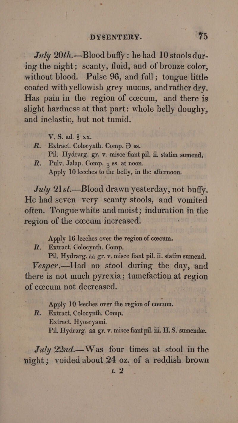 July 20th.—Blood buffy : he had 10 stools dur- ing the night; scanty, fluid, and of bronze color, without blood. Pulse 96, and full; tongue little coated with yellowish grey mucus, and rather dry. Has pain in the region of coecum, and there is slight hardness at that part: whole belly doughy, and inelastic, but not tumid. VS. ad; 3 xx. R. Extract. Colocynth. Comp. D ss. Pil. Hydrarg. gr. v. misce fiant pil. i. statim sumend. R. Pauly. Jalap. Comp. s ss. at noon. Apply 10 leeches to the belly, in the afternoon. July 21st.—Blood drawn yesterday, not buffy. He had seven very scanty stools, and vomited often. Tongue white and moist; mduration in the region of the coecum increased. Apply 16 leeches over the region of coecum. R. Extract. Colocynth. Comp. Pil. Hydrarg. 4a gr. v. misce fiant pil. i1. statim sumend. Vesper.—Had no stool during the day, and there is not much pyrexia; tumefaction at region of coecum not decreased. _ Apply 10 leeches over the region of coecum. R. Extract. Colocynth. Comp. Extract. Hyoscyami. Pil, Hydrarg. aa gr. v. misce fiant pil. i. H.S. sumende. July 22nd.—Was four times at stool in the night; voided about 24 oz. of a reddish brown L 2