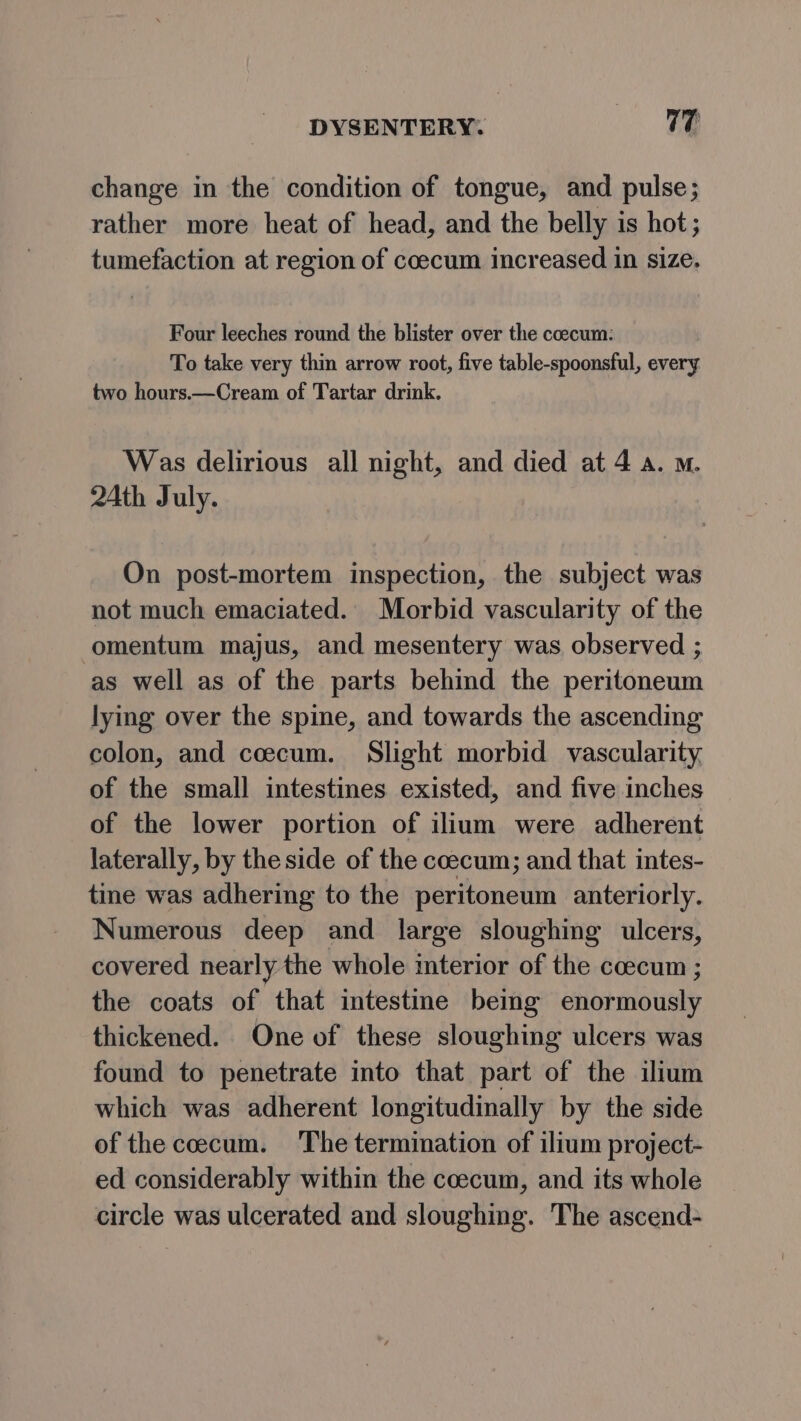 change in the condition of tongue, and pulse; rather more heat of head, and the belly is hot; tumefaction at region of coecum increased in size. Four leeches round the blister over the coecum: To take very thin arrow root, five table-spoonsful, every two hours.—Cream of Tartar drink. Was delirious all night, and died at 4 a. m. 24th July. On post-mortem inspection, the subject was not much emaciated. Morbid vascularity of the omentum majus, and mesentery was observed ; as well as of the parts behind the peritoneum lying over the spine, and towards the ascending colon, and coecum. Slight morbid vascularity, of the small intestines existed, and five inches of the lower portion of ilium were adherent laterally, by the side of the coecum; and that intes- tine was adhering to the peritoneum anteriorly. Numerous deep and large sloughing ulcers, covered nearly the whole mterior of the ccecum ; the coats of that intestine being enormously thickened. One of these sloughing ulcers was found to penetrate into that part of the ilium which was adherent longitudinally by the side of the coecum. The termination of ilium project- ed considerably within the coecum, and its whole circle was ulcerated and sloughing. The ascend-