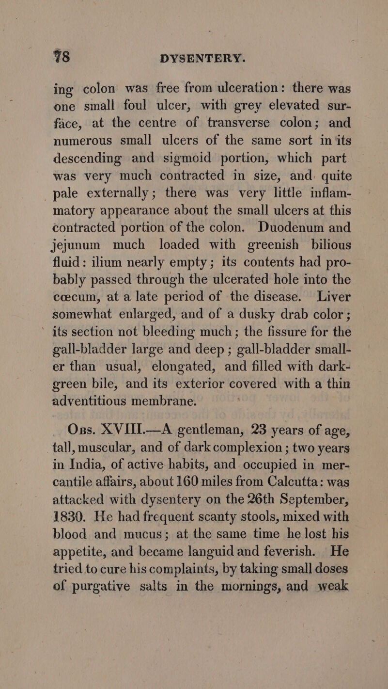 ing colon was free from ulceration: there was one small foul ulcer, with grey elevated sur- face, at the centre of transverse colon; and numerous small ulcers of the same sort in its descending and sigmoid portion, which part was very much contracted in size, and. quite pale externally; there was very little inflam- matory appearance about the small ulcers at this contracted portion of the colon. Duodenum and jejunum much loaded with greenish bilious fluid: ilium nearly empty ; its contents had pro- bably passed through the ulcerated hole into the cecum, at a late period of the disease. Liver somewhat enlarged, and of a dusky drab color; ’ its section not bleeding much; the fissure for the gall-bladder large and deep ; gall-bladder small- er than usual, elongated, and filled with dark- green bile, and its exterior covered with a thin adventitious membrane. Oss. XVIII.—A gentleman, 23 years of age, tall, muscular, and of dark complexion ; two years in India, of active habits, and occupied in mer- cantile affairs, about 160 miles from Calcutta: was attacked with dysentery on the 26th September, 1830. He had frequent scanty stools, mixed with blood and mucus; at the same time he lost his appetite, and became languid and feverish. He tried to cure his complaints, by taking small doses of purgative salts in the mornings, and weak
