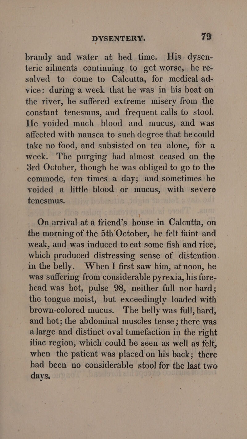 brandy and water at bed time. His. dysen- teric ailments continuing to get worse, he re- solved to come to Calcutta, for medical ad- vice: during a week that he was in his boat on the river, he suffered extreme misery from the constant tenesmus, and frequent calls to stool. He voided much blood and mucus, and was affected with nausea to such degree that he could take no food, and subsisted on tea alone, for a week. The purging had almost ceased on the 3rd October, though he was obliged to go to the commode, ten times a day; and sometimes he voided a little blood or mucus, with severe tenesmus. at, On arrival at a friend’s house in Calcutta, on the morning of the 5th October, he felt faint and weak, and was induced to eat some fish and rice, which produced distressing sense of distention. in the belly. When I first saw him, at noon, he was suffering from considerable pyrexia, his fore- head was hot, pulse 98, neither full nor hard; the tongue moist, but exceedingly loaded with brown-colored mucus. The belly was full, hard, and hot; the abdominal muscles tense ; there was alarge and distinct oval tumefaction in the right iliac region, which could be seen as well as felt, when the patient was placed on his back; there had been no considerable stool for the last two days.