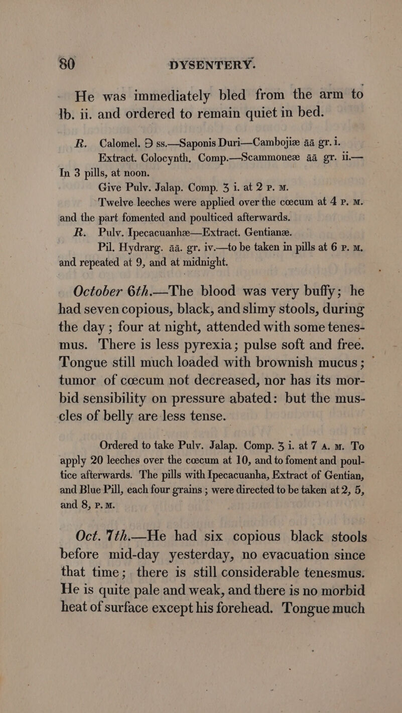 He was immediately bled from the arm to Ib. ii. and ordered to remain quiet in bed. R. Calomel. 9 ss.—Saponis Duri—Cambojiz aa gr. 1. Extract. Colocynth, Comp.—Scammonee 44 gr. il.— In 3 pills, at noon. Give Pulv. Jalap. Comp. 3 i. at 2 p. m. Twelve leeches were applied over the coecum at 4 Pp. m. and the part fomented and poulticed afterwards. R. Pulv. Ipecacuanhzee—Extract. Gentiane. Pil. Hydrarg. aa. gr. iv.—to be taken in pills at 6 P. m. and repeated at 9, and at midnight. October 6th.—The blood was very buffy; he had seven copious, black, and slimy stools, during the day ; four at night, attended with some tenes- mus. There is less pyrexia; pulse soft and free. Tongue still much loaded with brownish mucus ; ~ tumor of coecum not decreased, nor has its mor- bid sensibility on pressure abated: but the mus- cles of belly are less tense. Ordered to take Pulv. Jalap. Comp. 3.1. at 7 a. m. To apply 20 leeches over the coecum at 10, and to foment and poul- tice afterwards. The pills with Ipecacuanha, Extract of Gentian, and Blue Pill, each four grains ; were directed to be taken at 2, 5, and 8, P.M. Oct. Tth.—He had six copious black stools before mid-day yesterday, no evacuation since that time;. there is still considerable tenesmus. He is quite pale and weak, and there is no morbid heat of surface except his forehead. Tongue much