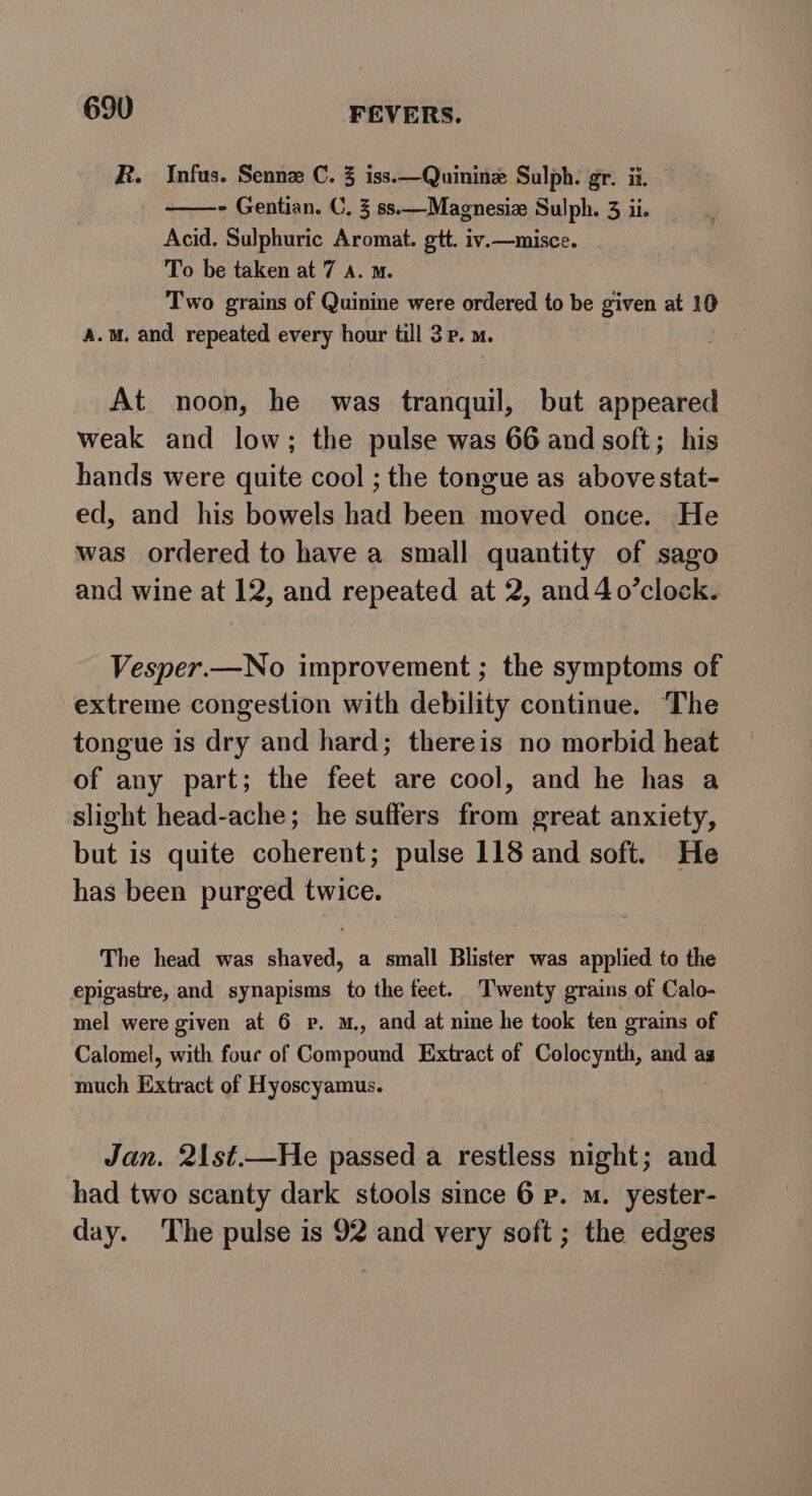 R. Infus. Sennz C. 3 iss.—Quinine Sulph. gr. ii. - Gentian. C, 3 ss.—Magnesiz Sulph. 3 ii. Acid. Sulphuric Aromat. gtt. iv.—misce. To be taken at 7 A. m. Two grains of Quinine were ordered to be given at 10 a.m. and repeated every hour till 3p. m. At noon, he was tranquil, but appeared weak and low; the pulse was 66 and soft; his hands were quite cool ; the tongue as abovestat- ed, and his bowels had been moved once. He was ordered to have a small quantity of sago and wine at 12, and repeated at 2, and 4o’clock. Vesper.—No improvement ; the symptoms of extreme congestion with debility continue. The tongue is dry and hard; thereis no morbid heat of any part; the feet are cool, and he has a slight head-ache; he suffers eat great anxiety, but is quite coherent; pulse 118 and soft. He has been purged twice. The head was shaved, a small Blister was applied to the epigastre, and synapisms to the feet. Twenty grains of Calo- mel were given at 6 vp. m., and at nine he took ten grains of Calomel, with four of Coaeiran Extract of Colocynth, and as much Extract of Hyoscyamus. Jan. 21st.—He passed a restless night; and had two scanty dark stools since 6 Pp. m. yester- day. ‘The pulse is 92 and very soft; the edges