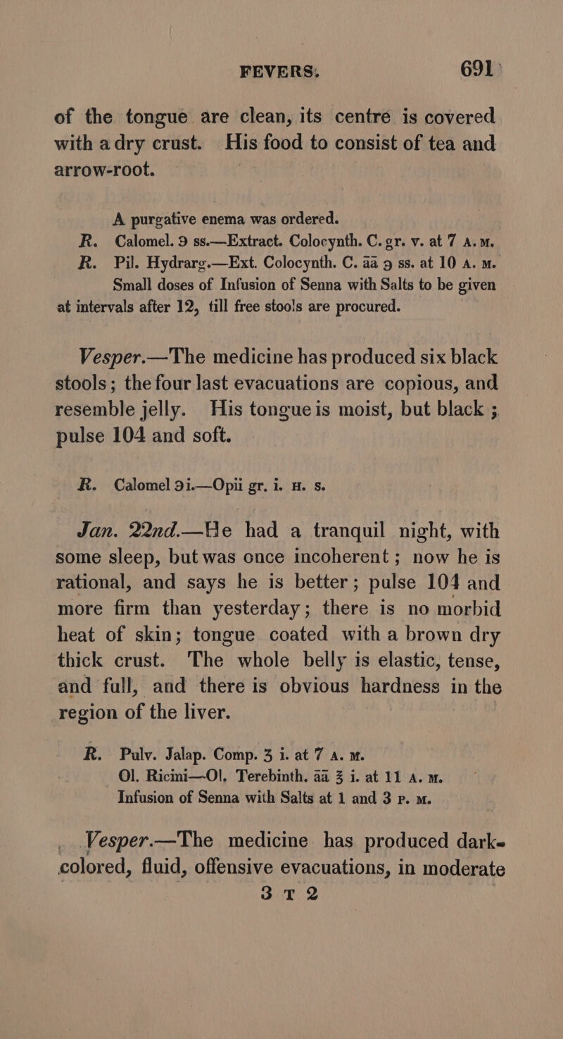 of the tongue are clean, its centre is covered with adry crust. His food to consist of tea and arrow-root. A purgative enema was ordered. R. Calomel. 9 ss.—Extract. Colocynth. C. gr. v. at 7 a.m. R. Pil. Hydrarg.—Ext. Colocynth. C. aa 9 ss. at 10 a. m. Small doses of Infusion of Senna with Salts to be given at intervals after 12, till free stools are procured. Vesper.—The medicine has produced six black stools; the four last evacuations are copious, and resemble jelly. His tongueis moist, but black ; pulse 104 and soft. R. Calomel 9i1.—Opii gr. i. H. s. Jan. 22nd.—e had a tranquil night, with some sleep, but was once incoherent ; now he is rational, and says he is better ; pulse 104 and more firm than yesterday; there is no morbid heat of skin; tongue coated with a brown dry thick crust. The whole belly is elastic, tense, and full, and there is obvious hardness in the region of the liver. | R. Pulv. Jalap. Comp. 3 i. at 7 A. m. Ol, Ricini—-Ol. Terebinth. aa 3 i. at 11 A. m. Infusion of Senna with Salts at 1 and 3 p. m. _ .Vesper.—The medicine has produced dark- colored, fluid, offensive evacuations, in moderate 3 T 2