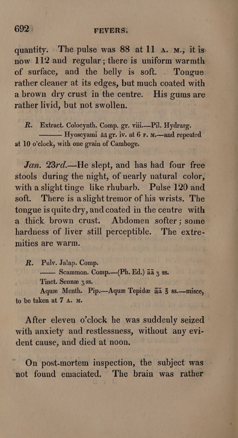 quantity. The pulse was 88 at1l1 a. M., it is now 112 and regular; there is uniform warmth of surface, and the belly is soft. . Tongue rather cleaner at its edges, but much coated with a brown dry crust in the centre. His gums are rather livid, but not swollen. | R. Extract. Colocynth. Comp. gr. viii.—Pil. Hydrarg. Hyoscyami 44 gr. iv. at 6 r. m.—and repeated at 10 o’clock, with one grain of Camboge. Jan. 23rd.—He slept, and has had four free stools during the night, of nearly natural color, with a slight tinge like rhubarb. Pulse 120 and soft. There is aslight tremor of his wrists. The tongue is quite dry, and coated in the centre with a thick brown crust. Abdomen softer ; some hardness of liver still perceptible. The extre- mities are warm. | R. Pulv. Jalap. Comp. i Scammon. Comp.—(Ph. Ed.) aa 5 ss. Tinct. Senne 35 ss. Aque Menth. Pip.—Aquz Tepide aa 3 ss.—misce, to be taken at 7 a. m. After eleven o’clock he was suddenly seized with anxiety and restlessness, without any evi- dent cause, and died at noon. On post-mortem inspection, the subject was not found emaciated. The brain was rather