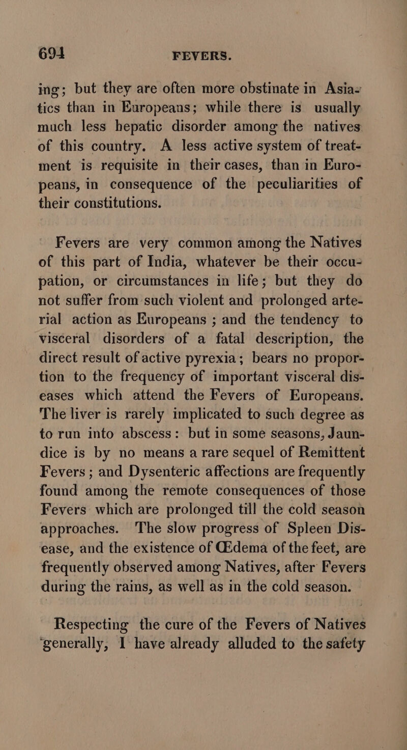 ing; but they are often more obstinate in Asia- tics than in Europeans; while there is usually much less hepatic disorder among the natives of this country. A less active system of treat- ment is requisite in their cases, than in Euro- peans, in consequence of the peculiarities of their constitutions. Fevers are very common among the Natives of this part of India, whatever be their occu- pation, or circumstances in life; but they do not suffer from such violent and prolonged arte- rial action as Europeans ; and the tendency to visceral disorders of a fatal description, the direct result of active pyrexia; bears no propor- tion to the frequency of important visceral dis- eases which attend the Fevers of Europeans. The liver is rarely implicated to such degree as to run into abscess: but in some seasons, Jaun- dice is by no means arare sequel of Remittent Fevers ; and Dysenteric affections are frequently found among the remote consequences of those Fevers which are prolonged till the cold season approaches. ‘The slow progress of Spleen Dis- ease, and the existence of Gidema of the feet, are frequently observed among Natives, after Fevers during the rains, as well as in the cold season. Respecting the cure of the Fevers of Natives ‘generally, I have already alluded to the safety