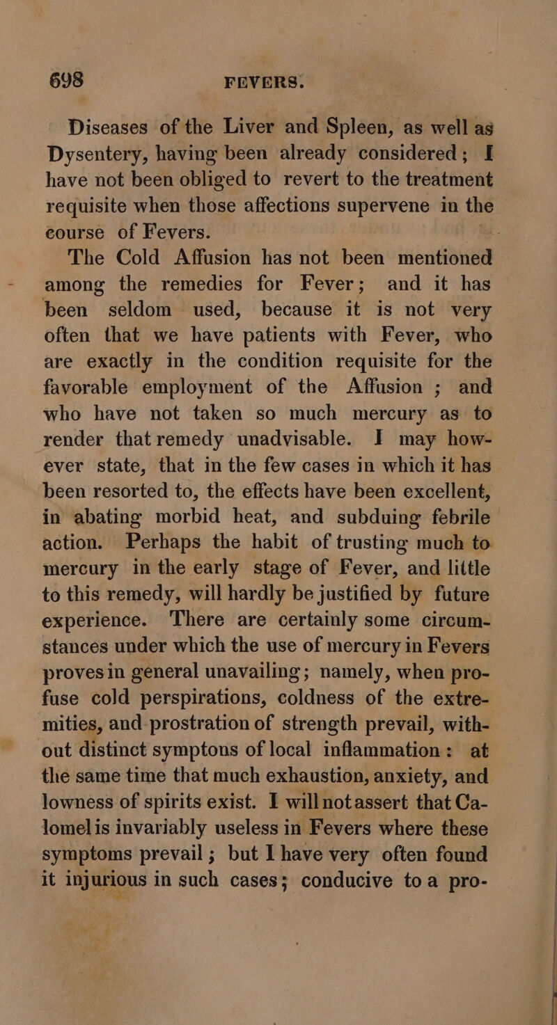 Diseases of the Liver and Spleen, as well as Dysentery, having been already considered; [ have not been obliged to revert to the treatment requisite when those affections supervene in the course of Fevers. among the remedies for Fever; and it has been seldom used, because it is not very often that we have patients with Fever, who are exactly in the condition requisite for the favorable employment of the Affusion ; and who have not taken so much mercury as to render that remedy unadvisable. I may how- ever state, that in the few cases in which it has been resorted to, the effects have been excellent, in abating morbid heat, and subduing febrile mercury in the early stage of Fever, and little to this remedy, will hardly be justified by future experience. There are certainly some circum- stances under which the use of mercury in Fevers provesin general unavailing; namely, when pro- mities, and-prostration of strength prevail, with- out distinct symptons of local inflammation: at the same time that much exhaustion, anxiety, and lowness of spirits exist. I willnotassert that Ca- lomel is invariably useless in Fevers where these symptoms prevail ; but I have very often found it injurious in such cases; conducive toa pro-