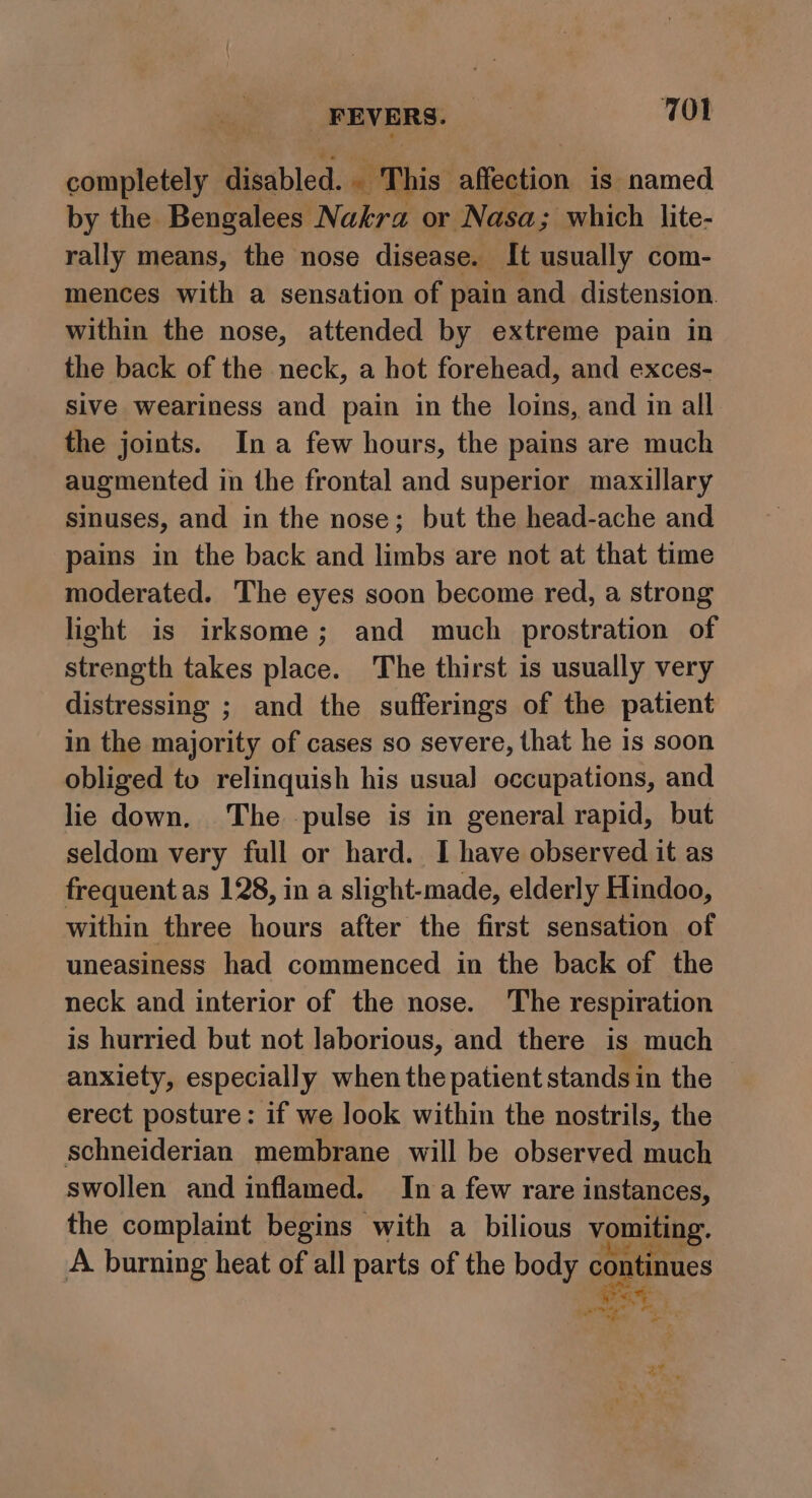 FEVERS. 7WOl completely disabled. . This affection is named by the Bengalees. Nakra or Nasa; which lite- rally means, the nose disease. It usually com- mences with a sensation of pain and distension. within the nose, attended by extreme pain in the back of the neck, a hot forehead, and exces- sive weariness and pain in the loins, and in all the joints. Ina few hours, the pains are much augmented in the frontal and superior maxillary sinuses, and in the nose; but the head-ache and pains in the back and limbs are not at that time moderated. The eyes soon become red, a strong light is irksome; and much prostration of strength takes place. The thirst is usually very distressing ; and the sufferings of the patient in the majority of cases so severe, that he is soon obliged to relinquish his usua] occupations, and lie down. The pulse is in general rapid, but seldom very full or hard. I have observed it as frequent as 128, in a slight-made, elderly Hindoo, within three hours after the first sensation of uneasiness had commenced in the back of the neck and interior of the nose. The respiration is hurried but not laborious, and there is much anxiety, especially when the patient stands in the erect posture: if we look within the nostrils, the schneiderian membrane will be observed much swollen and inflamed. In a few rare instances, the complaint begins with a bilious vomiting. A burning heat of all parts of the eg mali 5) oe