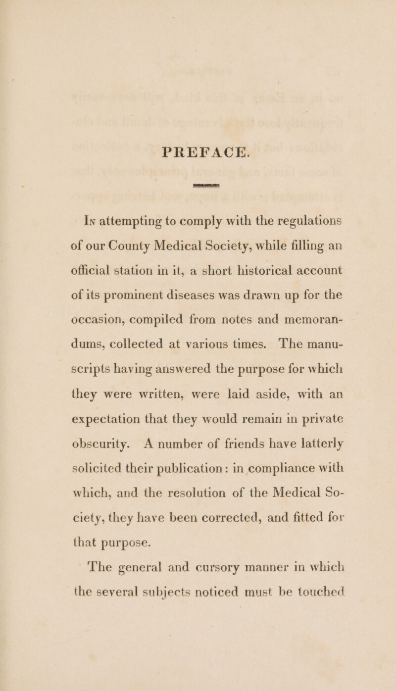 ly attempting to comply with the regulations of our County Medical Society, while filling an official station in it, a short historical account of its prominent diseases was drawn up for the occasion, compiled from notes and memoran- dums, collected at various times. The manu- scripts having answered the purpose for which they were written, were laid aside, with an expectation that they would remain in private obscurity. A number of friends have latterly solicited their publication: in compliance with which, and the resolution of the Medical So- ciety, they have been corrected, and fitted for that purpose. ‘The general and cursory manner in which the several subjects noticed must be touched