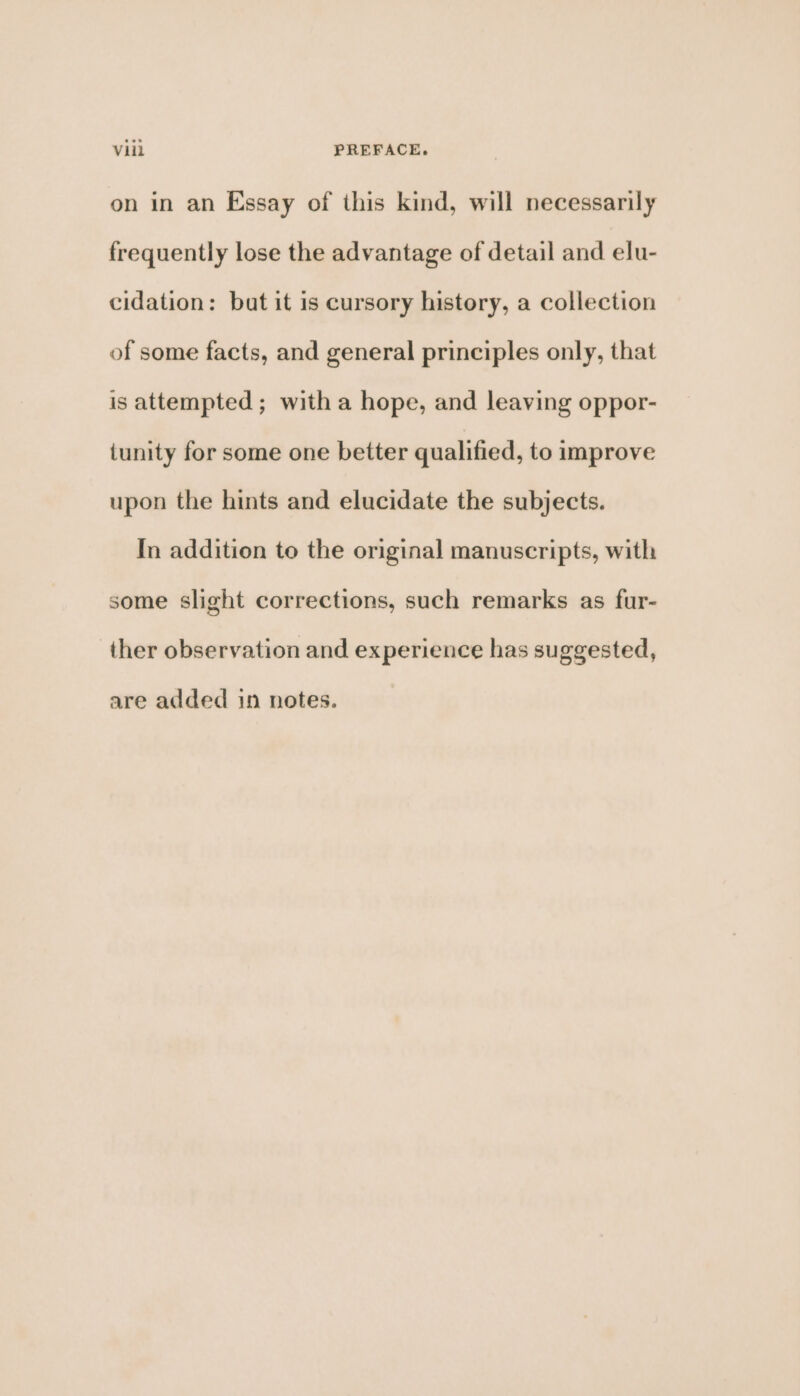 on in an Essay of this kind, will necessarily frequently lose the advantage of detail and elu- cidation: bat it is cursory history, a collection of some facts, and general principles only, that is attempted; with a hope, and leaving oppor- tunity for some one better qualified, to improve upon the hints and elucidate the subjects. In addition to the original manuscripts, with some slight corrections, such remarks as fur- ther observation and experience has suggested, are added 1n notes.