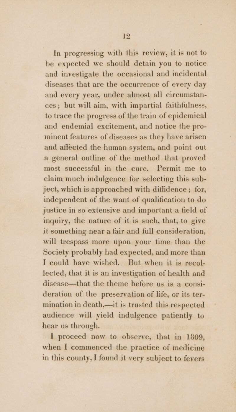 In progressing with this review, it is not to be expected we should detain you to notice and investigate the occasional and incidental diseases that are the occurrence of every day and every year, under almost all circumstan- ces; but will aim, with impartial faithfulness, to trace the progress of the train of epidemical and endemial excitement, and notice the pro- minent features of diseases as they have arisen and affected the human system, and point out a general outline of the method that proved most successful in the cure. Permit me to claim much indulgence for selecting this sub- ject, which is approached with diflidence ; for, independent of the want of qualification to do justice in so extensive and important a field of inquiry, the nature of it is such, that, to give it something near a fair and full consideration, will trespass more upon your time than the Society probably had expected, and more than f could have wished. But when it is recol- lected, that it is an investigation of health and disease—that the theme before us is a consi- deration of the preservation of life, or its ter- mination in death,—it is trusted this respected audience will yield indulgence patiently to hear us through. I proceed now to observe, that in 1809, when I commenced the practice of medicine in this county, I found it very subject to fevers