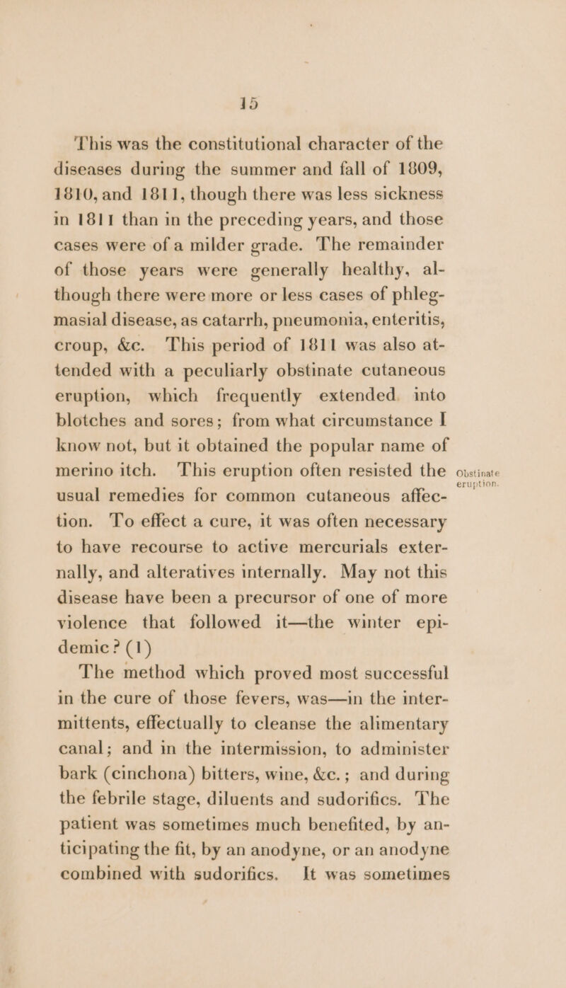 This was the constitutional character of the diseases during the summer and fall of 1809, 1810, and 1811, though there was less sickness in 1811 than in the preceding years, and those cases were of a milder grade. The remainder of those years were generally healthy, al- though there were more or less cases of phleg- masial disease, as catarrh, pneumonia, enteritis, croup, &amp;c. This period of 1811 was also at- tended with a peculiarly obstinate cutaneous eruption, which frequently extended. into blotches and sores; from what circumstance I know not, but it obtained the popular name of merino itch. This eruption often resisted the usual remedies for common cutaneous affec- tion. To effect a cure, it was often necessary to have recourse to active mercurials exter- nally, and alteratives internally. May not this disease have been a precursor of one of more violence that followed it—the winter epi- demic? (1) The method which proved most successful in the cure of those fevers, was—in the inter- mittents, effectually to cleanse the alimentary canal; and in the intermission, to administer bark (cinchona) bitters, wine, &amp;c.; and during the febrile stage, diluents and sudorifics. The patient was sometimes much benefited, by an- ticipating the fit, by an anodyne, or an anodyne combined with sudorifics. It was sometimes Obstinate eruption.