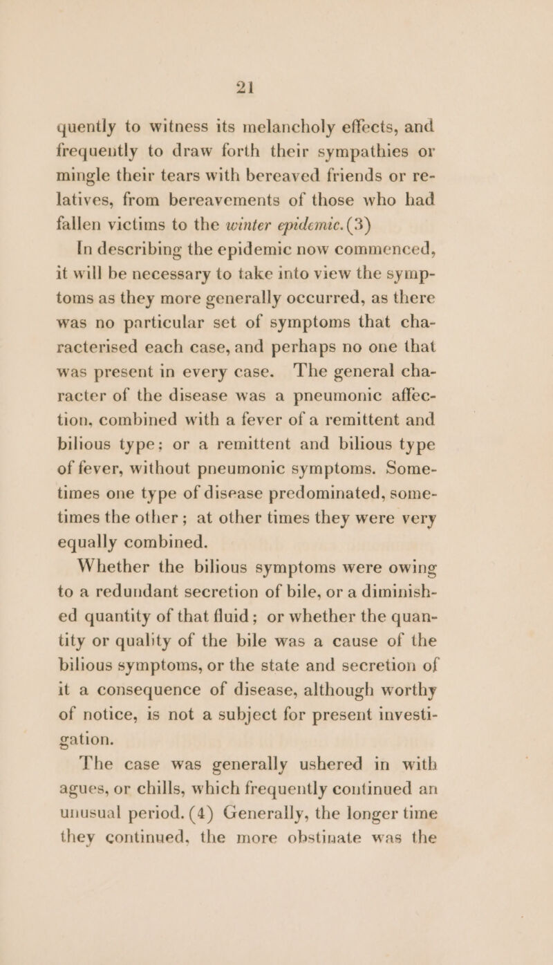 quently to witness its melancholy effects, and frequently to draw forth their sympathies or mingle their tears with bereaved friends or re- latives, from bereavements of those who had fallen victims to the winter epidemic. (3) In describing the epidemic now commenced, it will be necessary to take into view the symp- toms as they more generally occurred, as there was no particular set of symptoms that cha- racterised each case, and perhaps no one that was present in every case. ‘The general cha- racter of the disease was a pneumonic affec- tion, combined with a fever of a remittent and bilious type; or a remittent and bilious type of fever, without pneumonic symptoms. Some- times one type of disease predominated, some- times the other; at other times they were very equally combined. Whether the bilious symptoms were owing to a redundant secretion of bile, or a diminish- ed quantity of that fluid; or whether the quan- tity or quality of the bile was a cause of the bilious symptoms, or the state and secretion of it a consequence of disease, although worthy of notice, is not a subject for present investi- gation. The case was generally ushered in with agues, or chills, which frequently continued an unusual period. (4) Generally, the longer time they continued, the more obstinate was the