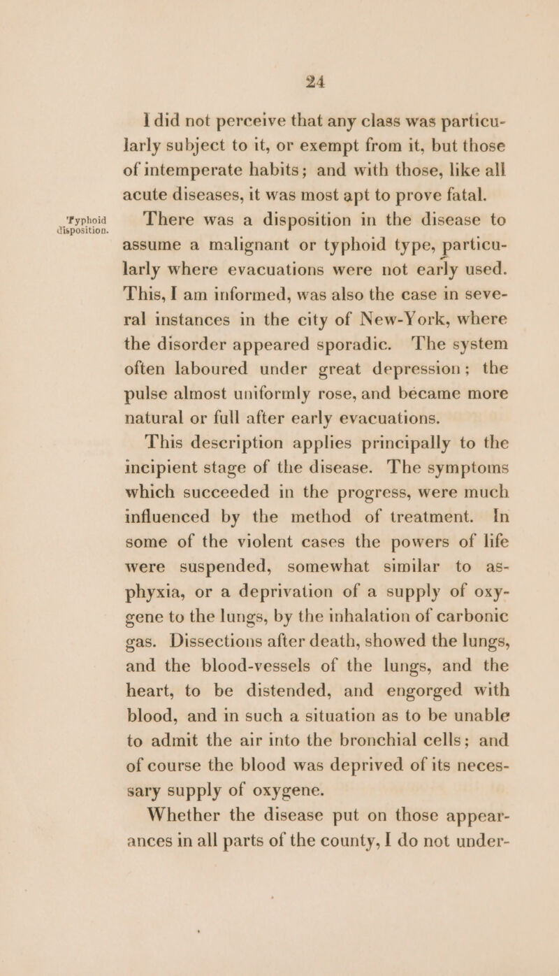 I did not perceive that any class was particu- larly subject to it, or exempt from it, but those of intemperate habits; and with those, like all acute diseases, it was most apt to prove fatal. algepoid There was a disposition in the disease to assume a malignant or typhoid type, particu- larly where evacuations were not early used. This, I am informed, was also the case in seve- ral instances in the city of New-York, where the disorder appeared sporadic. ‘The system often laboured under great depression; the pulse almost uniformly rose, and became more natural or full after early evacuations. This description applies principally to the incipient stage of the disease. The symptoms which succeeded in the progress, were much influenced by the method of treatment. In some of the violent cases the powers of life were suspended, somewhat similar to as- phyxia, or a deprivation of a supply of oxy- gene to the lungs, by the inhalation of carbonic gas. Dissections after death, showed the lungs, and the blood-vessels of the lungs, and the heart, to be distended, and engorged with blood, and in such a situation as to be unable to admit the air into the bronchial cells; and of course the blood was deprived of its neces- sary supply of oxygene. Whether the disease put on those appear- ances in all parts of the county, I do not under-