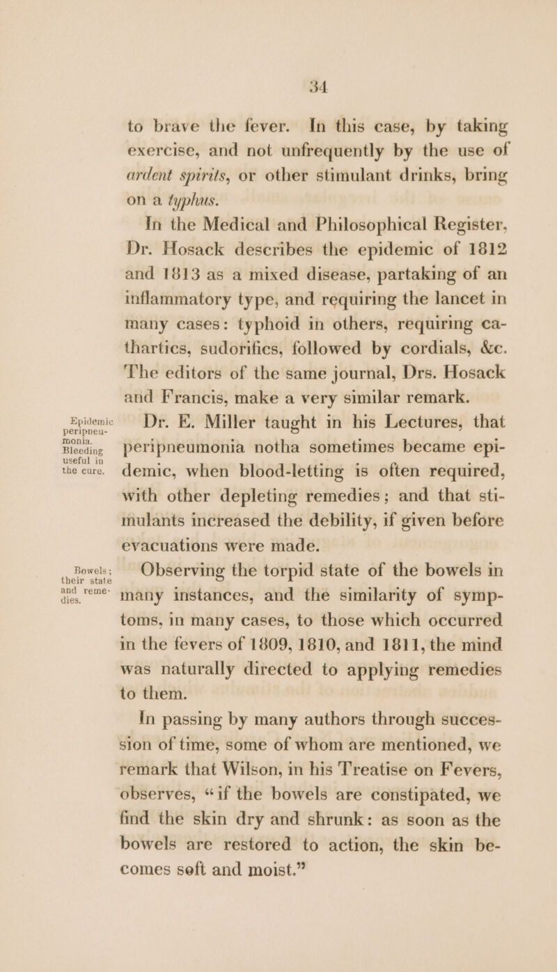 Epidemic peripneu- monia. Bleeding useful in the cure. Bowels ; their state and reme- dies. 34 to brave the fever. In this case, by taking exercise, and not unfrequently by the use of ardent spirits, or other stimulant drinks, bring on a typhus. In the Medical and Philosophical Register, Dr. Hosack describes the epidemic of 1812 and 1813 as a mixed disease, partaking of an inflammatory type, and requiring the lancet in many cases: typhoid in others, requiring ca- thartics, sudorifies, followed by cordials, &amp;e. The editors of the same journal, Drs. Hosack and Francis, make a very similar remark. Dr. E. Miller taught in his Lectures, that peripneumonia notha sometimes became epi- demic, when blood-letting is often required, with other depleting remedies; and that sti- mulants increased the debility, if given before evacuations were made. Observing the torpid state of the bowels in many instances, and the similarity of symp- toms, in many cases, to those which occurred in the fevers of 1809, 1810, and 1811, the mind was naturally directed to applying remedies to them. In passing by many authors through succes- sion of time, some of whom are mentioned, we remark that Wilson, in his Treatise on Fevers, observes, “if the bowels are constipated, we find the skin dry and shrunk: as soon as the bowels are restored to action, the skin be- comes seft and moist.”