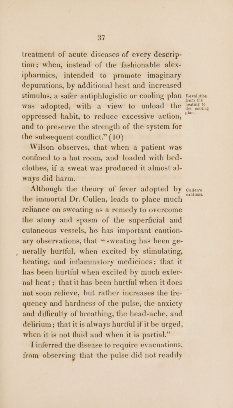 treatment of acute diseases of every descrip- tion; when, instead of the fashionable alex- ipharmics, intended to promote imaginary depurations, by additional heat and increased stimulus, a safer antiphlogistic or cooling plan was adopted, with a view to unload the oppressed habit, to reduce excessive action, and to preserve the strength of the system for the subsequent conflict.” (10) Wilson observes, that when a patient was confined to a hot room, and loaded with bed- clothes, if a sweat was produced it almost al- ways did harm. Although the theory of fever adopted by the immortal Dr. Cullen, leads to place much reliance on sweating as a remedy to overcome the atony and spasm of the superficial and cutaneous vessels, he has important caution- ary observations, that “sweating has been ge- _nerally hurtful, when excited by stimulating, heating, and inflammatory medicines; that it has been hurtful when excited by much exter- nal heat; that it has been hurtful when it does Revolution from the heating to the cooling plan. Cullen’s cautions. quency and hardness of the pulse, the anxiety and difficulty of breathing, the head-ache, and delirium ; that it is always hurtful if it be urged, when it is not fluid and when it is partial.” I inferred the disease to require evacuations, from observing that the pulse did not readily