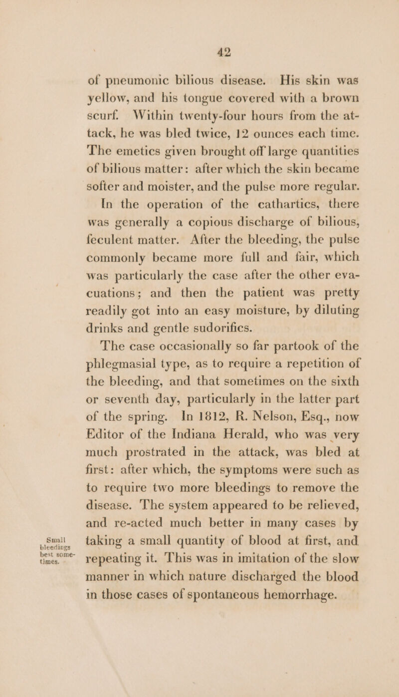 of pneumonic bilious disease. His skin was yellow, and his tongue covered with a brown scurf. Within twenty-four hours from the at- tack, he was bled twice, 12 ounces each time. The emetics given brought off large quantities of bilious matter: after which the skin became softer and moister, and the pulse more regular. In the operation of the cathartics, there was generally a copious discharge of bilious, feculent matter. After the bleeding, the pulse commonly became more full and fair, which was particularly the case after the other eva- cuations; and then the patient was pretty readily got into an easy moisture, by diluting drinks and gentle sudorifics. The case occasionally so far partook of the phlegmasial type, as to require a repetition of the bleeding, and that sometimes on the sixth or seventh day, particularly in the latter part of the spring. In 1812, R. Nelson, Esq., now Editor of the Indiana Herald, who was very much prostrated in the attack, was bled at first: after which, the symptoms were such as to require two more bleedings to remove the disease. ‘The system appeared to be relieved, and re-acted much better in many cases by suit taking a small quantity of blood at first, and bleedings best some- “ie repeating it. This was in imitation of the slow manner in which nature discharged the blood in those cases of spontaneous hemorrhage.