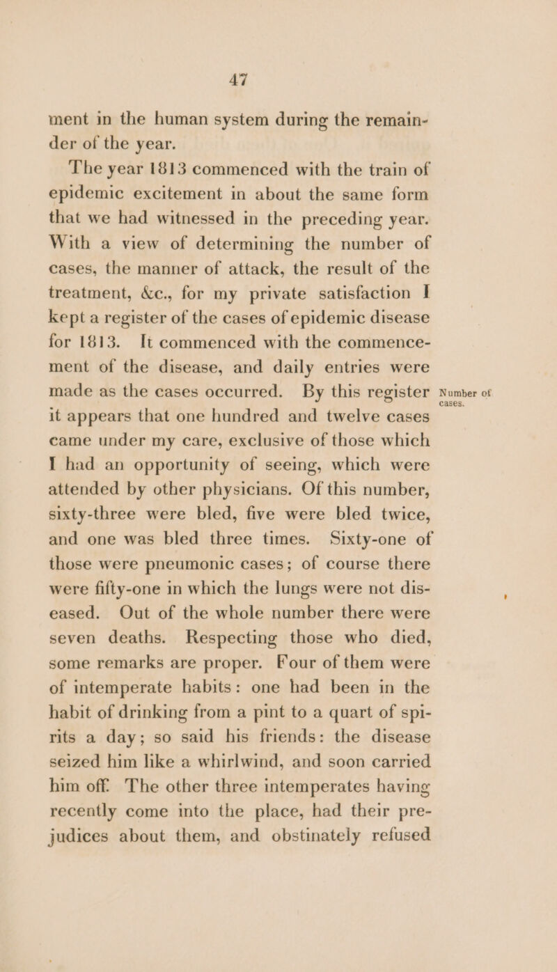 ment in the human system during the remain- der of the year. The year 1813 commenced with the train of epidemic excitement in about the same form that we had witnessed in the preceding year. With a view of determining the number of cases, the manner of attack, the result of the treatment, &amp;c., for my private satisfaction | kept a register of the cases of epidemic disease for 1813. It commenced with the commence- ment of the disease, and daily entries were made as the cases occurred. By this register it appears that one hundred and twelve cases came under my care, exclusive of those which I had an opportunity of seeing, which were attended by other physicians. Of this number, sixty-three were bled, five were bled twice, and one was bled three times. Sixty-one of those were pneumonic cases; of course there were fifty-one in which the lungs were not dis- eased. Out of the whole number there were seven deaths. Respecting those who died, some remarks are proper. Four of them were of intemperate habits: one had been in the habit of drinking from a pint to a quart of spi- rits a day; so said his friends: the disease seized him like a whirlwind, and soon carried him off’ The other three intemperates having recently come into the place, had their pre- judices about them, and obstinately refused Number of cases,