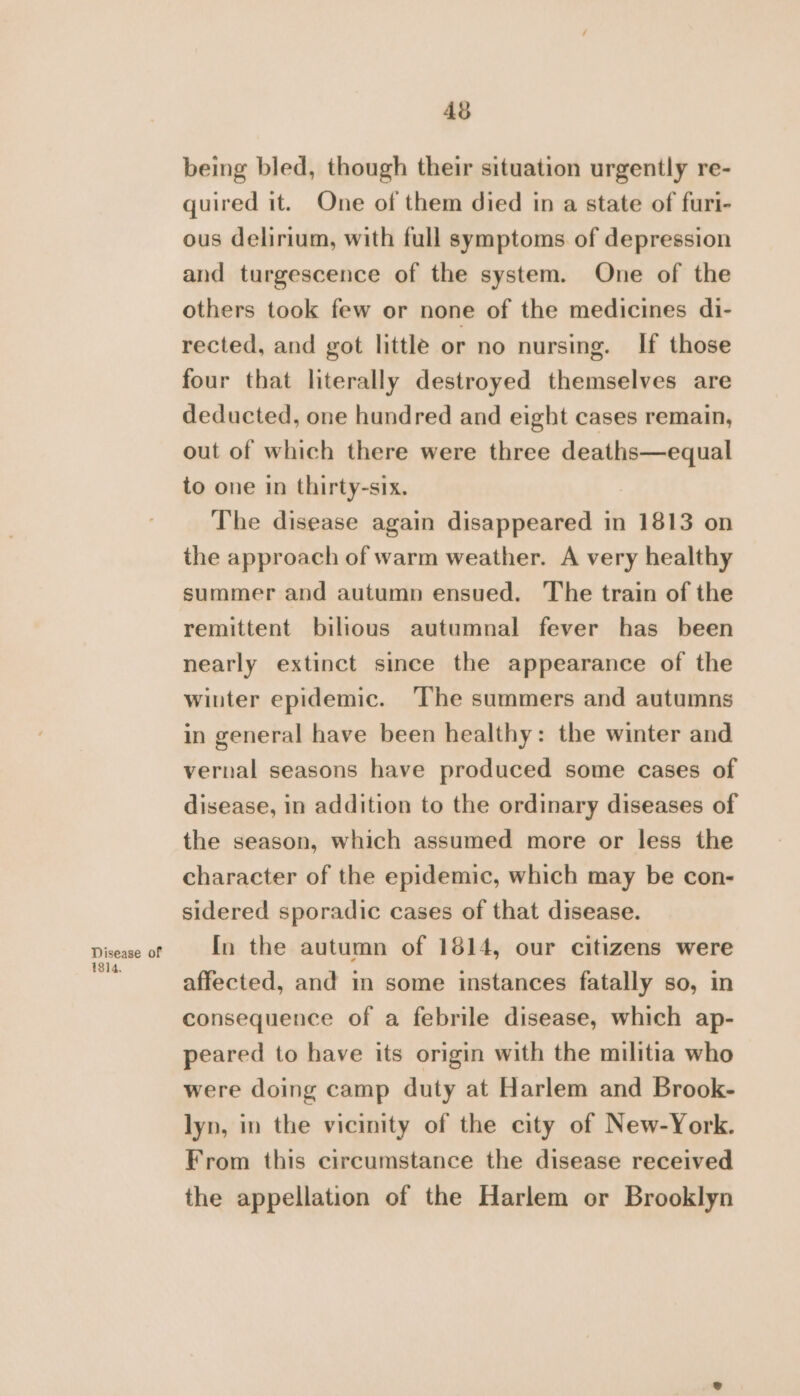 Disease of 1814. 43 being bled, though their situation urgently re- quired it. One of them died in a state of furi- ous delirium, with full symptoms of depression and turgescence of the system. One of the others took few or none of the medicines di- rected, and got little or no nursing. If those four that literally destroyed themselves are deducted, one hundred and eight cases remain, out of which there were three deaths—equal to one in thirty-six. The disease again disappeared in 1813 on the approach of warm weather. A very healthy summer and autumn ensued. The train of the remittent bilious autumnal fever has been nearly extinct since the appearance of the winter epidemic. The summers and autumns in general have been healthy: the winter and vernal seasons have produced some cases of disease, in addition to the ordinary diseases of the season, which assumed more or less the character of the epidemic, which may be con- sidered sporadic cases of that disease. In the autumn of 1814, our citizens were affected, and in some instances fatally so, in consequence of a febrile disease, which ap- peared to have its origin with the militia who were doing camp duty at Harlem and Brook- lyn, in the vicinity of the city of New-York. From this circumstance the disease received the appellation of the Harlem or Brooklyn