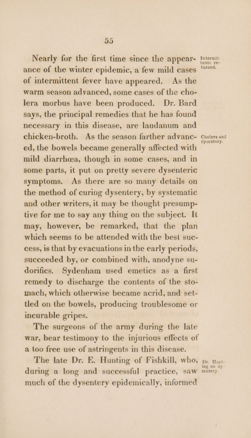 974) Nearly for the first time since the appear- ance of the winter epidemic, a few mild cases of intermittent fever have appeared. As the warm season advanced, some cases of the cho- lera morbus have been produced. Dr. Bard says, the principal remedies that he has found necessary in this disease, are laudanum and chicken-broth. As the season farther advanc- ed, the bowels became generally affected with mild diarrhoea, though in some cases, and in some parts, it put on pretty severe dysenteric symptoms. As there are so many details on the method of curing dysentery, by systematic and other writers, it may be thought presump- tive for me to say any thing on the subject. It may, however, be remarked, that the plan which seems to be attended with the best suc- cess, is that by evacuations in the early periods, succeeded by, or combined with, anodyne su- dorifics. Sydenham used emetics as a first remedy to discharge the contents of the sto- mach, which otherwise became acrid, and set- tled on the bowels, producing troublesome or incurable gripes. The surgeons of the army during the late a too free use of astringents in this disease. The late Dr. E. Hunting of Fishkill, who, during a long and successful practice, saw much of the dysentery epidemically, informed Intermit- tents re- turned. Cholera and dysentery. Dr. Hunt- ing on dy sentery.