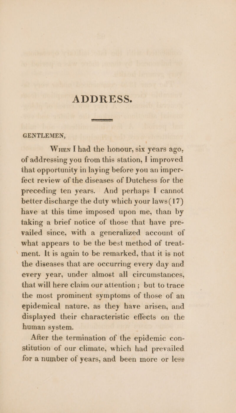 a ADDRESS. GENTLEMEN, Wuen [ had the honour, six years ago, of addressing you from this station, I improved that opportunity in laying before you an imper- fect review of the diseases of Dutchess for the preceding ten years. And perhaps I cannot better discharge the duty which your laws(17) have at this time imposed upon me, than by taking a brief notice of those that have pre- vailed since, with a generalized account of what appears to be the best method of treat- ment. It is again to be remarked, that it is not the diseases that are occurring every day and every year, under almost all circumstances, that will here claim our attention; but to trace the most prominent symptoms of those of an epidemical nature, as they have arisen, and displayed their characteristic effects on the human system. After the termination of the epidemic con- stitution of our climate, which had prevailed for a number of years, and been more or less