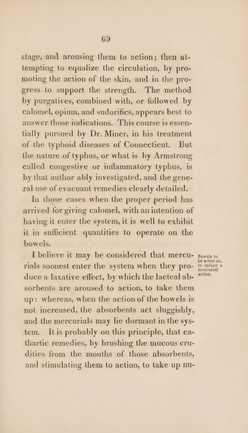 stage, and arousing them to action; then at- tempting to equalize the circulation, by pro- moting the action of the skin, and in the pro- gress to support the strength. The method by purgatives, combined with, or followed by calomel, opium, and sudorifics, appears best to answer those indications. This course is essen- tially pursued by Dr. Miner, in his treatment of the typhoid diseases of Connecticut. But the nature of typhus, or what is by Armstrong called congestive or inflammatory typhus, is by that author ably investigated, and the gene- ral use of evacuant remedies clearly detailed. In those cases when the proper period has arrived for giving calomel, with an intention of having it enter the system, it is well to exhibit it in sufficient quantities to operate on the bowels. I believe it may be considered that mercu- rials soonest enter the system when they pro- duce a laxative effect, by which the lacteal ab- sorbents are aroused to action, to take them up: whereas, when the action of the bowels is not increased, the absorbents act sluggishly, and the mercurials may lie dormant in the sys- tem. itis probably on this principle, that ca- thartic remedies, by brushing the mucous cru- dities from the mouths of those absorbents, and stimulating them to action, to take up nu- Bowels to be acted on, to induce a mercurial action.