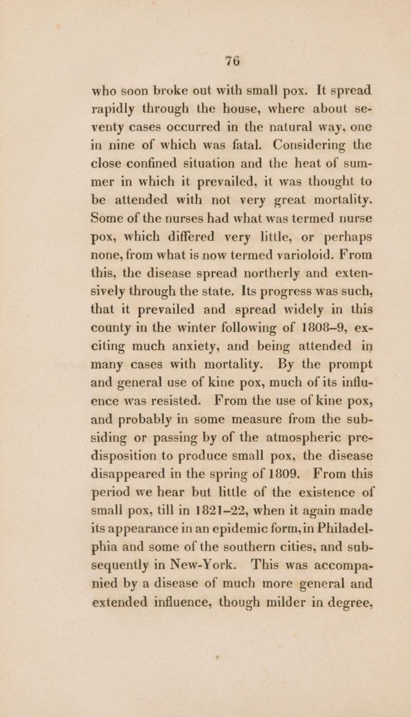 who soon broke out with small pox. It spread rapidly through the house, where about se- venty cases occurred in the natural way, one in nine of which was fatal. Considering the close confined situation and the heat of sum- mer in which it prevailed, it was thought to be attended with not very great mortality. Some of the nurses had what was termed nurse pox, which differed very little, or perhaps none, from what is now termed varioloid. From this, the disease spread northerly and exten- sively through the state. Its progress was such, that it prevailed and spread widely in this county in the winter following of 1808-9, ex- citing much anxiety, and being attended in many cases with mortality. By the prompt and general use of kine pox, much of its influ- ence was resisted. Irom the use of kine pox, and probably in some measure from the sub- siding or passing by of the atmospheric pre- disposition to produce small pox, the disease disappeared in the spring of 1809. From this period we hear but little of the existence of small pox, till in 1821-22, when it again made its appearance in an epidemic form, in Philadel- phia and some of the southern cities, and sub- sequently in New-York. This was accompa- nied by a disease of much more general and extended influence, though milder in degree,