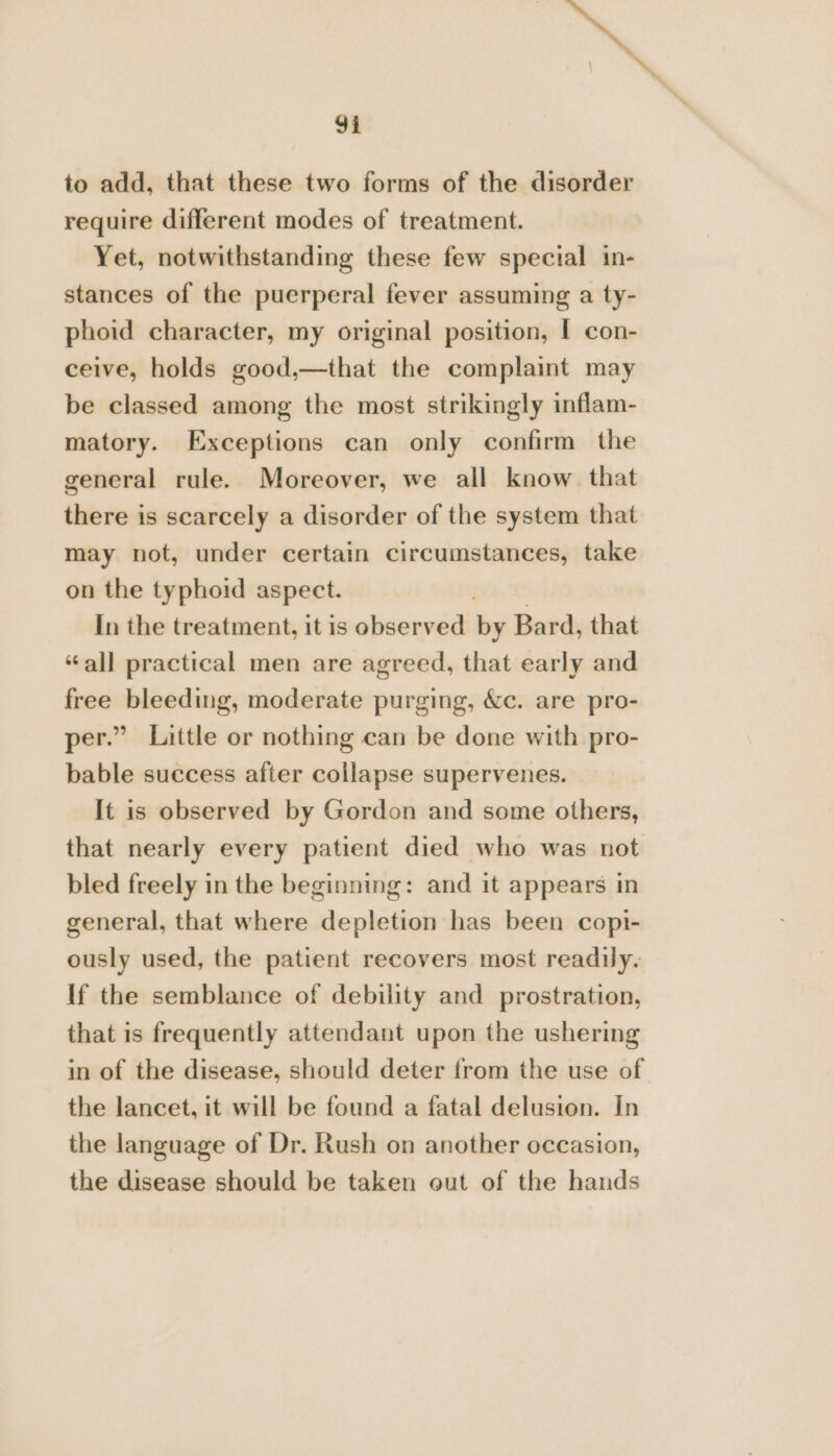 ia ‘\e 9i to add, that these two forms of the disorder require different modes of treatment. Yet, notwithstanding these few special in- stances of the puerperal fever assuming a ty- phoid character, my original position, I con- ceive, holds good,—that the complaint may be classed among the most strikingly inflam- matory. Exceptions can only confirm the general rule. Moreover, we all know that there is scarcely a disorder of the system that may not, under certain circumstances, take on the typhoid aspect. In the treatment, it is observed by Bard, that “all practical men are agreed, that early and free bleeding, moderate purging, &amp;c. are pro- per.” Little or nothing can be done with pro- bable success after collapse supervenes. It is observed by Gordon and some others, that nearly every patient died who was not bled freely in the beginning: and it appears in general, that where depletion has been copi- ously used, the patient recovers most readily. If the semblance of debility and prostration, that is frequently attendant upon the ushering in of the disease, should deter from the use of the lancet, it will be found a fatal delusion. In the language of Dr. Rush on another occasion, the disease should be taken out of the hands