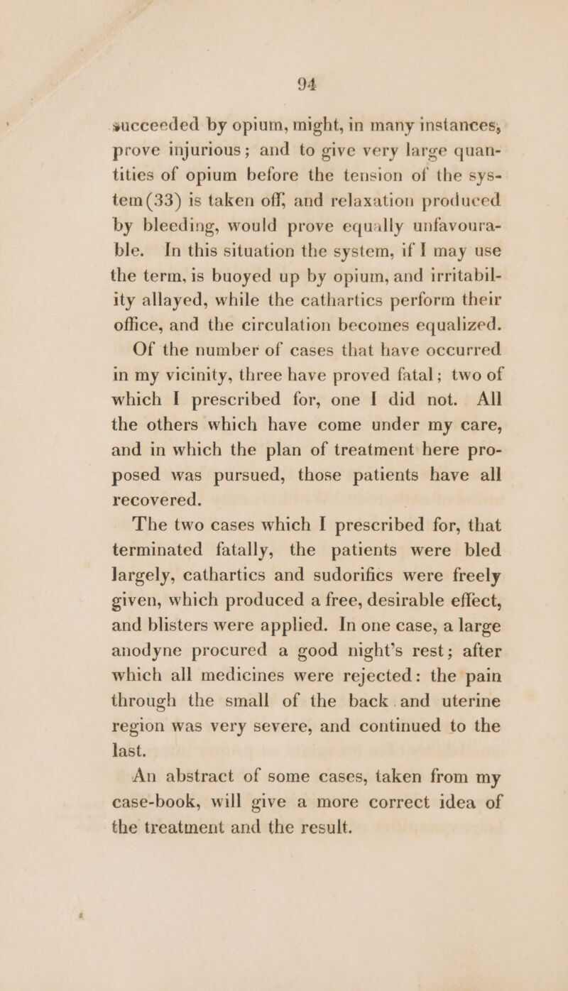 succeeded by opium, might, in many instances, prove injurious; and to give very large quan- tities of opium before the tension of the sys- tem (33) is taken off, and relaxation produced by bleeding, would prove equally unfavoura- ble. In this situation the system, if | may use the term, is buoyed up by opium, and irritabil- ity allayed, while the cathartics perform their office, and the circulation becomes equalized. Of the number of cases that have occurred in my vicinity, three have proved fatal; two of which I prescribed for, one I did not. All the others which have come under my care, and in which the plan of treatment here pro- posed was pursued, those patients have all recovered. | The two cases which I prescribed for, that terminated fatally, the patients were bled largely, cathartics and sudorifics were freely given, which produced a free, desirable effect, and blisters were applied. In one case, a large anodyne procured a good night’s rest; after which all medicines were rejected: the pain through the small of the back. and uterine region was very severe, and continued to the last. An abstract of some cases, taken from my case-book, will give a more correct idea of the treatment and the result.