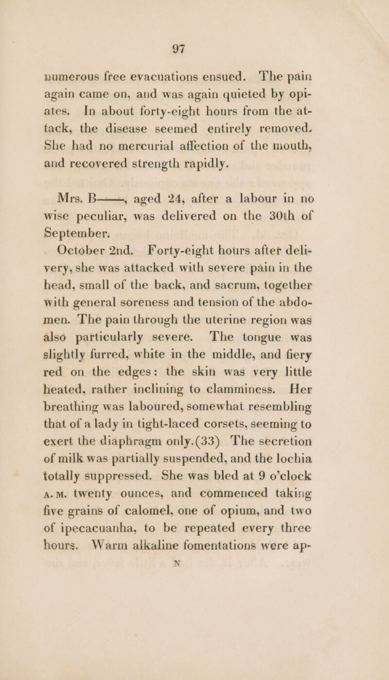 numerous free evacuations ensued. ‘The pain again came on, and was again quieted by opi- ates. In about forty-eight hours from the at- tack, the disease seemed entirely removed. She had no mercurial affection of the mouth, and recovered strength rapidly. Mrs. B , aged 24, after a labour in no wise peculiar, was delivered on the 30th of September. October 2nd. Forty-eight hours after deli- very, she was attacked with severe pain in the head, small of the back, and sacrum, together with general soreness and tension of the abdo- men. The pain through the uterine region was also particularly severe. The tongue was slightly furred, white in the middle, and fiery red on the edges: the skin was very little heated, rather inclining to clamminess. Her breathing was laboured, somewhat resembling that of a lady in tight-laced corsets, seeming to exert the diaphragm only.(33) ‘The secretion of milk was partially suspended, and the lochia totally suppressed. She was bled at 9 o’clock a.m. twenty ounces, and commenced taking five grains of calomel, one of opium, and two of ipecacuanha, to be repeated every three hours. Warm alkaline fomentations were ap- N