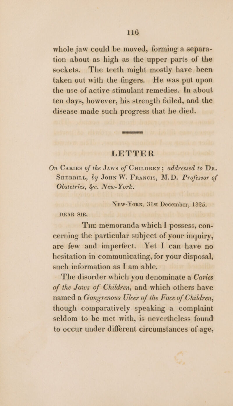 whole jaw could be moved, forming a separa- tion about as high as the upper parts of the sockets. The teeth might mostly have been taken out with the fingers. He was put upon the use of active stimulant remedies. In about ten days, however, his strength failed, and the disease made such progress that he died. LETTER On Caries of the Jaws of Curtpren; addressed to Dr. SHERRILL, by Joun W. Francis, M.D. Professor of Obstetrics, &amp;c. New-York. New-York, 31st December, 1825. DEAR SIR, Tue memoranda which I possess, con- cerning the particular subject of your inquiry, are few and imperfect. Yet [ can have no hesitation in communicating, for your disposal, such information as | am able. The disorder which you denominate a Caries of the Jaws of Children, and which others have named a Gangrenous Ulcer of the Face of Children, though comparatively speaking a complaint seldom to be met with, is nevertheless found to occur under different circumstances of age,