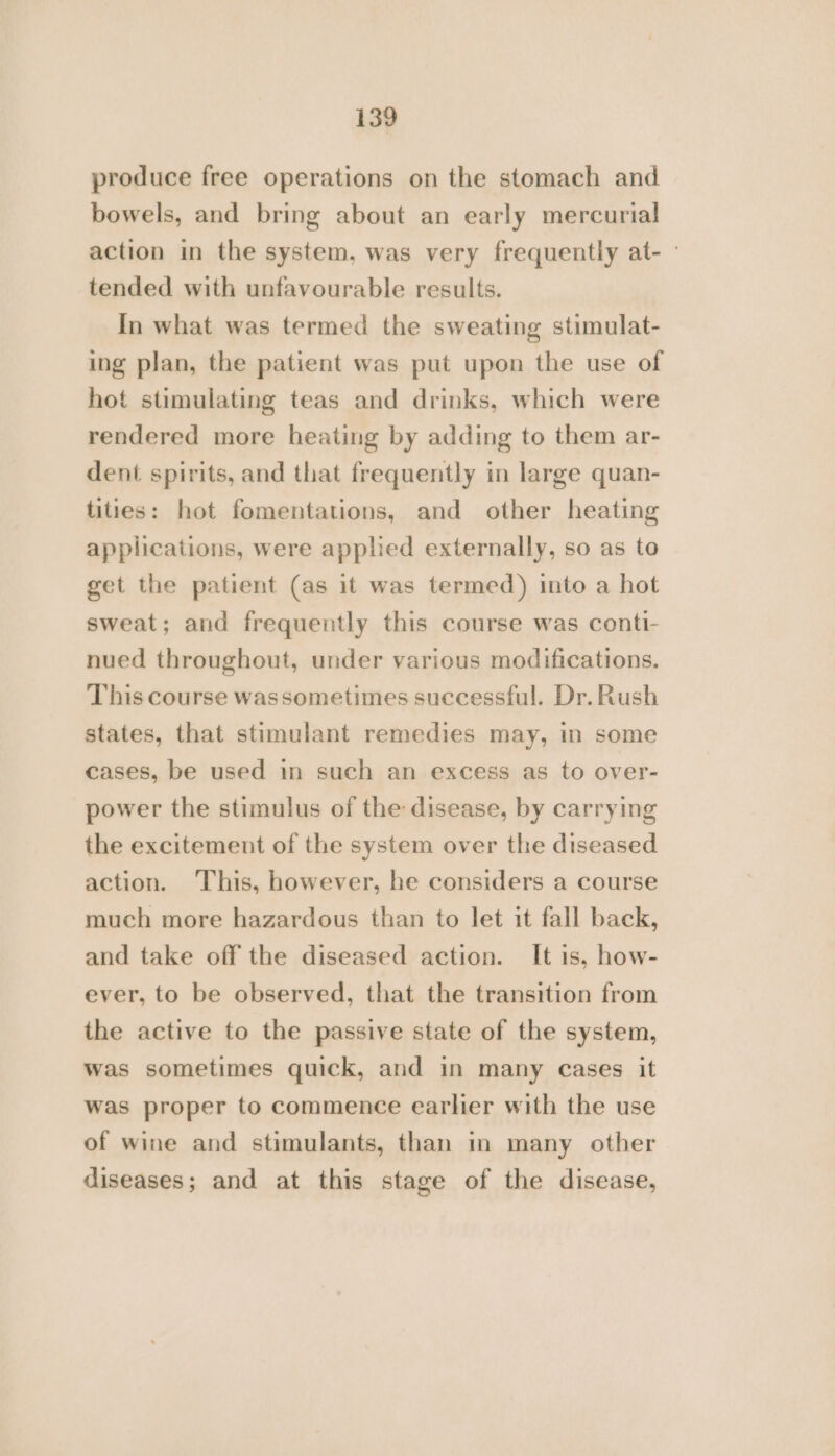 produce free operations on the stomach and bowels, and bring about an early mercurial action in the system, was very frequently at- - tended with unfavourable results. In what was termed the sweating stimulat- ing plan, the patient was put upon the use of hot stimulating teas and drinks, which were rendered more heating by adding to them ar- dent spirits, and that frequently in large quan- tities: hot fomentations, and other heating applications, were applied externally, so as to get the patient (as it was termed) into a hot sweat; and frequently this course was conti- nued throughout, under various modifications. This course was sometimes successful. Dr. Rush states, that stimulant remedies may, in some cases, be used in such an excess as to over- power the stimulus of the disease, by carrying the excitement of the system over the diseased action. This, however, he considers a course much more hazardous than to let it fall back, and take off the diseased action. It is, how- ever, to be observed, that the transition from the active to the passive state of the system, was sometimes quick, and in many cases it was proper to commence earlier with the use of wine and stimulants, than in many other diseases; and at this stage of the disease,