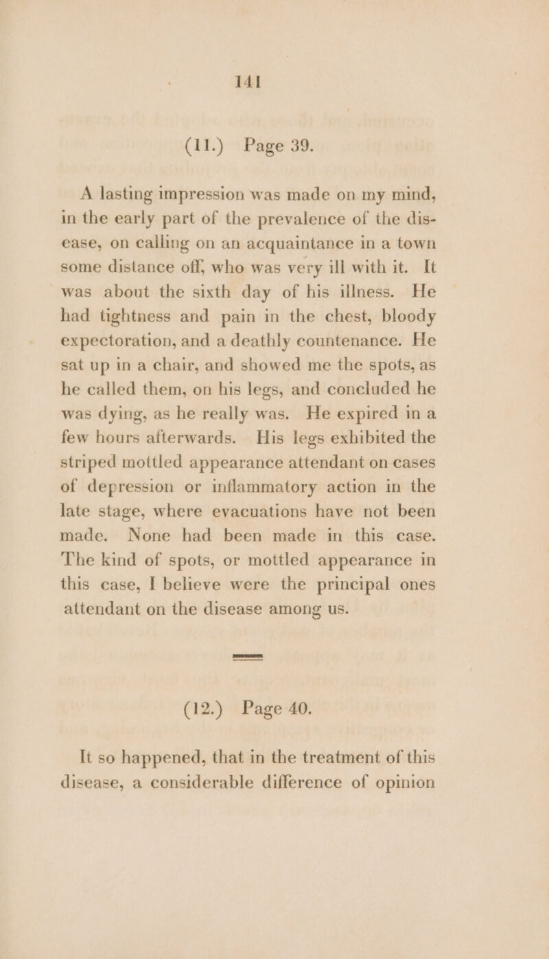 (11.) : Page 39: A lasting impression was made on my mind, in the early part of the prevalence of the dis- ease, on calling on an acquaintance in a town some distance off, who was very ill with it. It was about the sixth day of his illness. He had tightness and pain in the chest, bloody expectoration, and a deathly countenance. He sat up in a chair, and showed me the spots, as he called them, on his legs, and concluded he was dying, as he really was. He expired ina few hours afterwards. His legs exhibited the striped mottled appearance attendant on cases of depression or inflammatory action in the late stage, where evacuations have not been made. None had been made in this case. The kind of spots, or mottled appearance in this case, I believe were the principal ones attendant on the disease among us. (12.) Page 40. It so happened, that in the treatment of this disease, a considerable difference of opinion