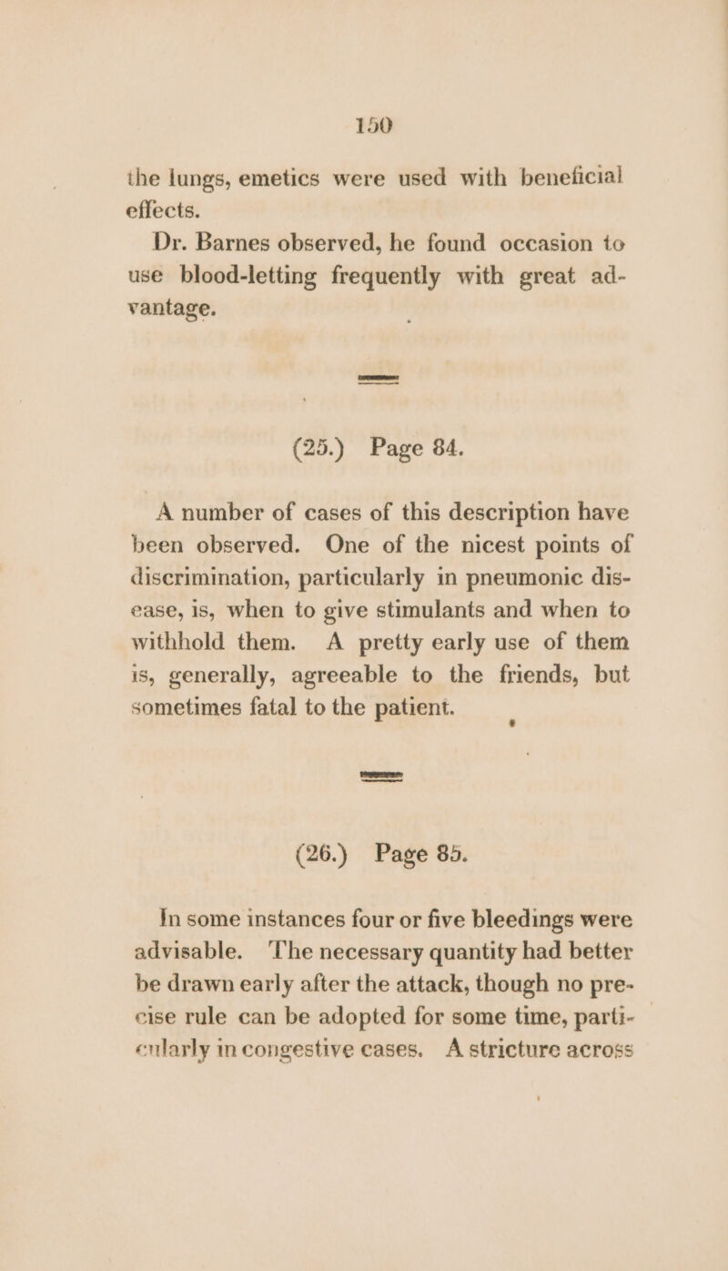 the lungs, emetics were used with beneficial effects. Dr. Barnes observed, he found occasion to use blood-letting frequently with great ad- vantage. | (25.) Page 84. A number of cases of this description have been observed. One of the nicest points of discrimination, particularly in pneumonic dis- ease, is, when to give stimulants and when to withhold them. &lt;A pretty early use of them is, generally, agreeable to the friends, but sometimes fatal to the patient. (26.) Page 85. In some instances four or five bleedings were advisable. ‘lhe necessary quantity had better be drawn early after the attack, though no pre- cise rule can be adopted for some time, parti- enlarly in congestive cases. A stricture across