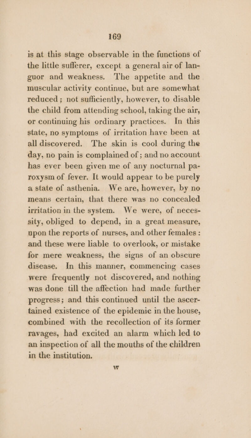 is at this stage observable in the functions of the little sufferer, except a general air of lan- guor and weakness. ‘The appetite and the muscular activity continue, but are somewhat reduced ; not sufficiently, however, to disable the child from attending school, taking the air, or continuing his ordinary practices. In this state, no symptoms of irritation have been at all discovered. ‘The skin is cool during the day, no pain is complained of ; and no account has ever been given me of any nocturnal pa- roxysm of fever. It would appear to be purely a state of asthenia. We are, however, by no means certain, that there was no concealed irritation in the system. We were, of neces- sity, obliged to depend, in a great measure, upon the reports of nurses, and other females : and these were liable to overlook, or mistake for mere weakness, the signs of an obscure disease. In this manner, commencing cases were frequently not discovered, and nothing was done till the affection had made further progress; and this continued until the ascer- tained existence of the epidemic in the house, combined with the recollection of its former ravages, had excited an alarm which led to an inspection of all the mouths of the children in the institution.