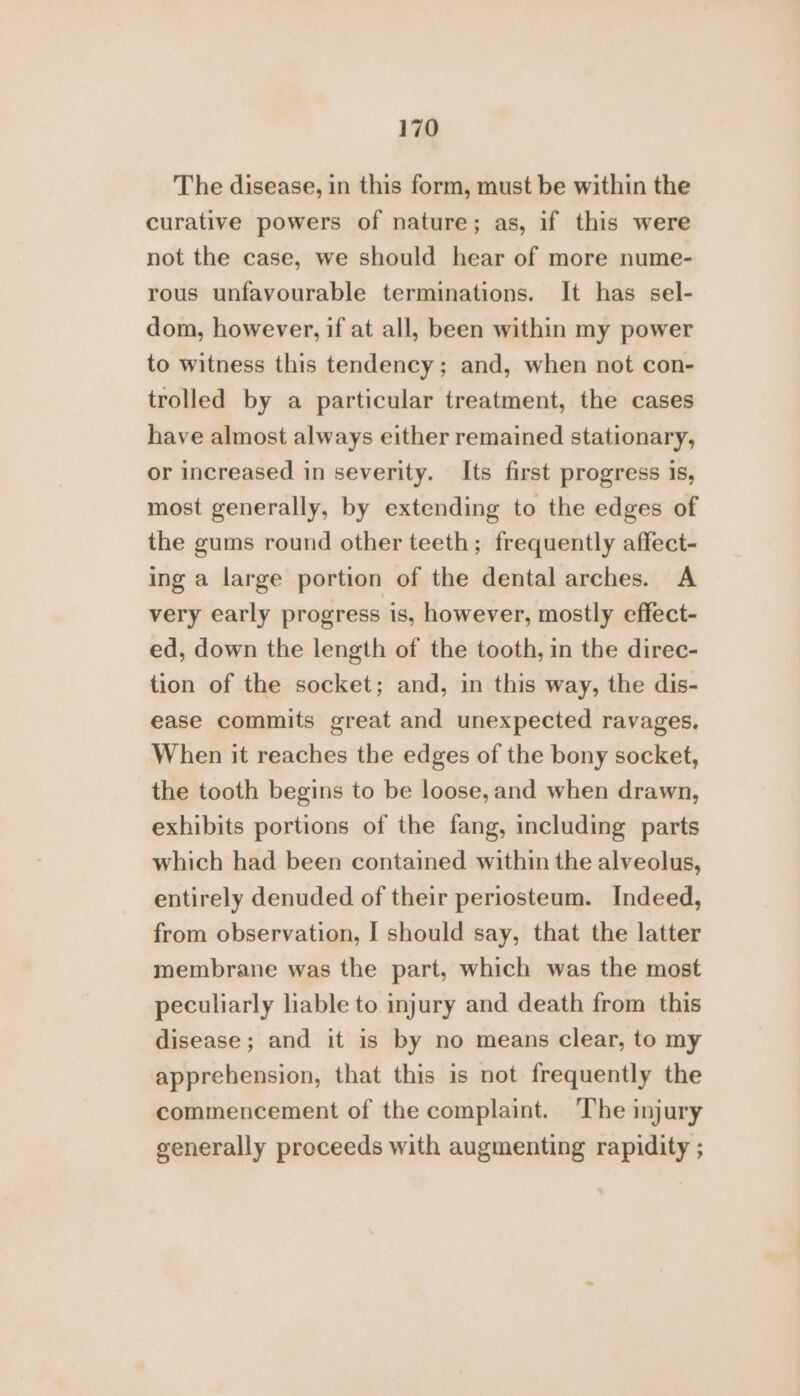 The disease, in this form, must be within the curative powers of nature; as, if this were not the case, we should hear of more nume- rous unfavourable terminations. It has sel- dom, however, if at all, been within my power to witness this tendency; and, when not con- trolled by a particular treatment, the cases have almost always either remained stationary, or increased in severity. Its first progress is, most generally, by extending to the edges of the gums round other teeth; frequently affect- ing a large portion of the dental arches. A very early progress is, however, mostly effect- ed, down the length of the tooth, in the direc- tion of the socket; and, in this way, the dis- ease commits great and unexpected ravages. When it reaches the edges of the bony socket, the tooth begins to be loose, and when drawn, exhibits portions of the fang, including parts which had been contained within the alveolus, entirely denuded of their periosteum. Indeed, from observation, I should say, that the latter membrane was the part, which was the most peculiarly liable to injury and death from this disease; and it is by no means clear, to my apprehension, that this is not frequently the commencement of the complaint. The injury generally proceeds with augmenting rapidity ;