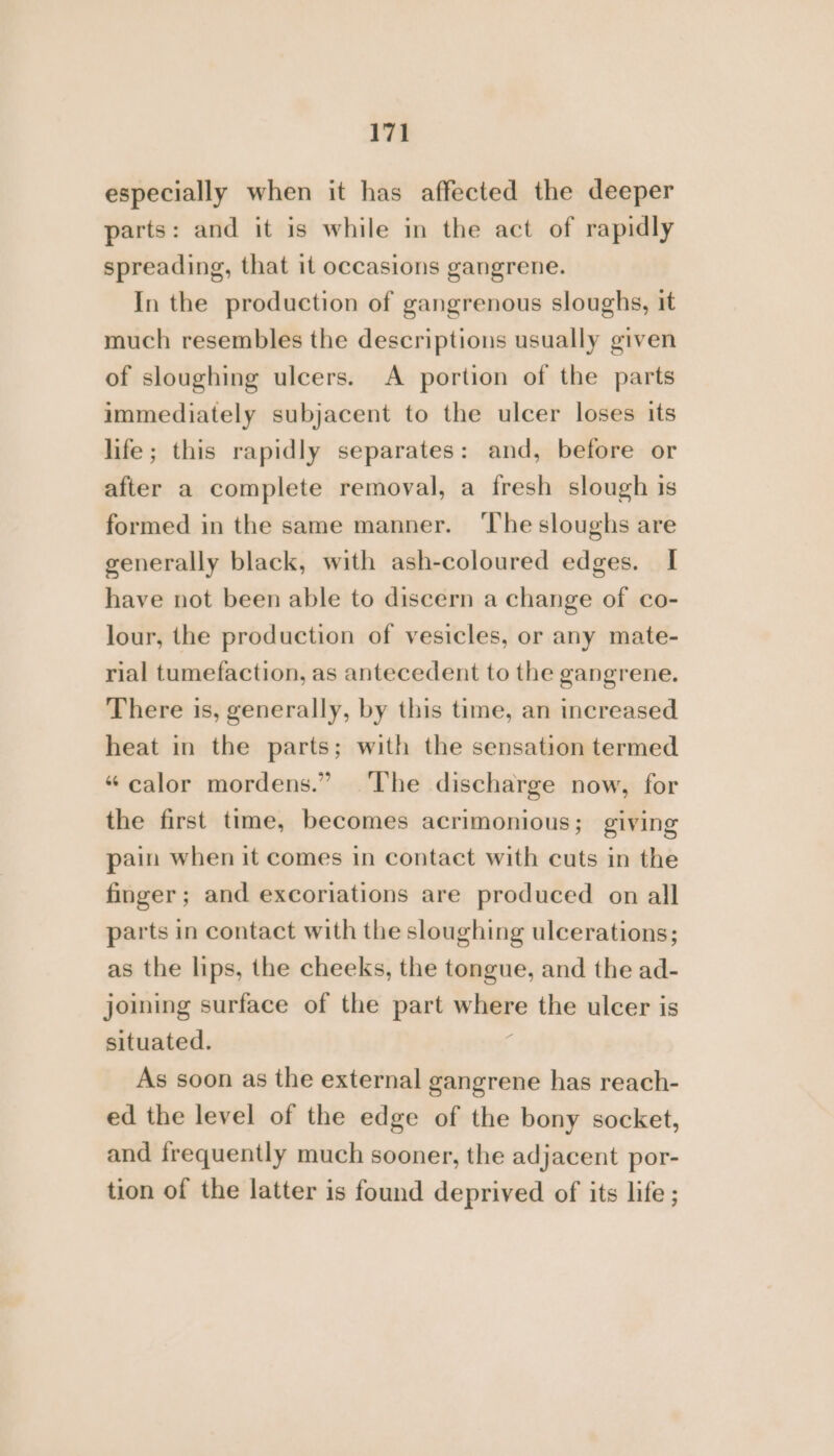 especially when it has affected the deeper parts: and it is while in the act of rapidly spreading, that it occasions gangrene. In the production of gangrenous sloughs, it much resembles the descriptions usually given of sloughing ulcers. A portion of the parts immediately subjacent to the ulcer loses its life; this rapidly separates: and, before or after a complete removal, a fresh slough is formed in the same manner. ‘The sloughs are generally black, with ash-coloured edges. I have not been able to discern a change of co- lour, the production of vesicles, or any mate- rial tumefaction, as antecedent to the gangrene. There is, generally, by this time, an increased heat in the parts; with the sensation termed “calor mordens.” ‘The discharge now, for the first time, becomes acrimonious; giving pain when it comes in contact with cuts in the finger; and excoriations are produced on all parts in contact with the sloughing ulcerations; as the lips, the cheeks, the tongue, and the ad- joining surface of the part wage the ulcer is situated. As soon as the external gangrene has reach- ed the level of the edge of the bony socket, and frequently much sooner, the adjacent por- tion of the latter is found deprived of its life ;