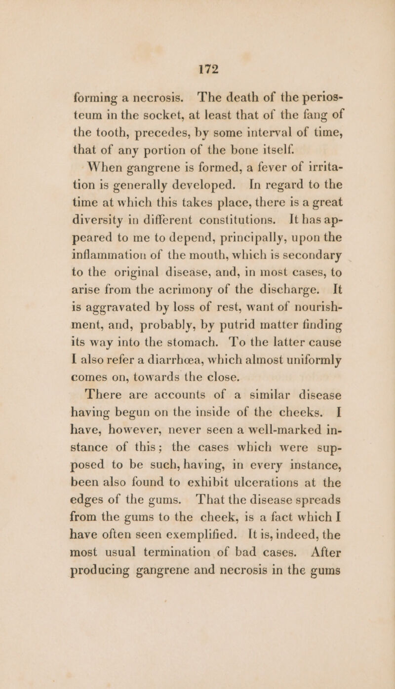 forming a necrosis. The death of the perios- teum in the socket, at least that of the fang of the tooth, precedes, by some interval of time, that of any portion of the bone itself. When gangrene is formed, a fever of irrita- tion is generally developed. In regard to the time at which this takes place, there is a great diversity in different constitutions. It has ap- peared to me to depend, principally, upon the inflammation of the mouth, which is secondary to the original disease, and, 1n most cases, to arise from the acrimony of the discharge. It is aggravated by loss of rest, want of nourish- ment, and, probably, by putrid matter finding its way into the stomach. To the latter cause I also refer a diarrhoea, which almost uniformly comes on, towards the close. There are accounts of a similar disease having begun on the inside of the cheeks. I have, however, never seen a well-marked in- stance of this; the cases which were sup- posed to be such, having, in every instance, been also found to exhibit ulcerations at the edges of the gums. That the disease spreads from the gums to the cheek, is a fact which I have often seen exemplified. It is, indeed, the most usual termination of bad cases. After producing gangrene and necrosis in the gums