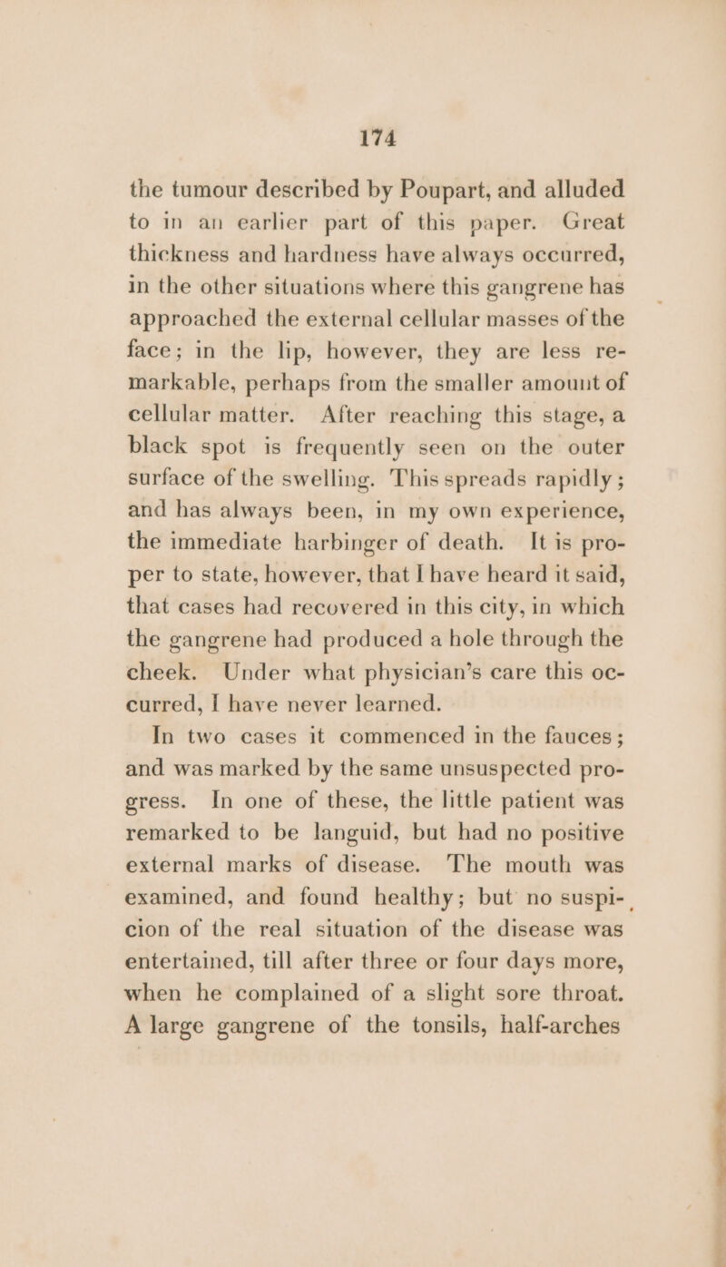 the tumour described by Poupart, and alluded to in an earlier part of this paper. Great thickness and hardness have always occurred, in the other situations where this gangrene has approached the external cellular masses of the face; in the lip, however, they are less re- markable, perhaps from the smaller amount of cellular matter. After reaching this stage, a black spot is frequently seen on the outer surface of the swelling. This spreads rapidly ; and has always been, in my own experience, the immediate harbinger of death. It is pro- per to state, however, that | have heard it said, that cases had recovered in this city, in which the gangrene had produced a hole through the cheek. Under what physician’s care this oc- curred, { have never learned. In two cases it commenced in the fauces ; and was marked by the same unsuspected pro- gress. In one of these, the little patient was remarked to be languid, but had no positive external marks of disease. The mouth was cion of the real situation of the disease was entertained, till after three or four days more, when he complained of a slight sore throat. A large gangrene of the tonsils, half-arches