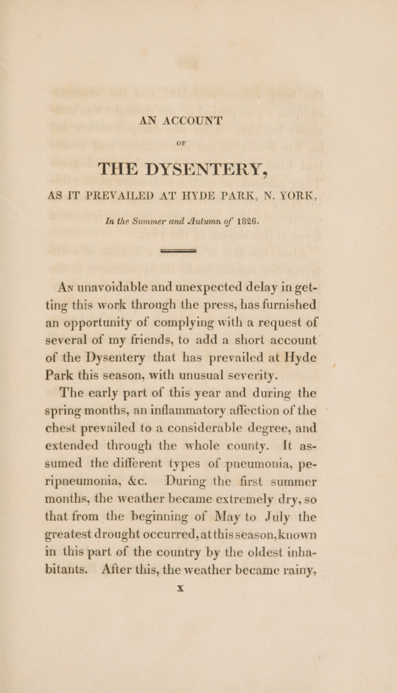 AN ACCOUNT OF THE DYSENTERY, AS IT PREVAILED AT HYDE PARK, N. YORK, In the Summer and Autumn of 1826. An unavoidable and unexpected delay in get- ting this work through the press, has furnished an opportunity of complying with a request of several of my friends, to add a short account of the Dysentery that has prevailed at Hyde Park this season, with unusual severity. The early part of this year and during the spring months, an inflammatory affection of the — chest prevailed to a considerable degree, and extended through the whole county. It as- sumed the different types of pneumonia, pe- ripneumonia, &amp;c. During the first summer months, the weather became extremely dry, so that from the beginning of May to July the greatest drought occurred, at this season, known in this part of the country by the oldest inha- bitants. After this, the weather became rainy, x