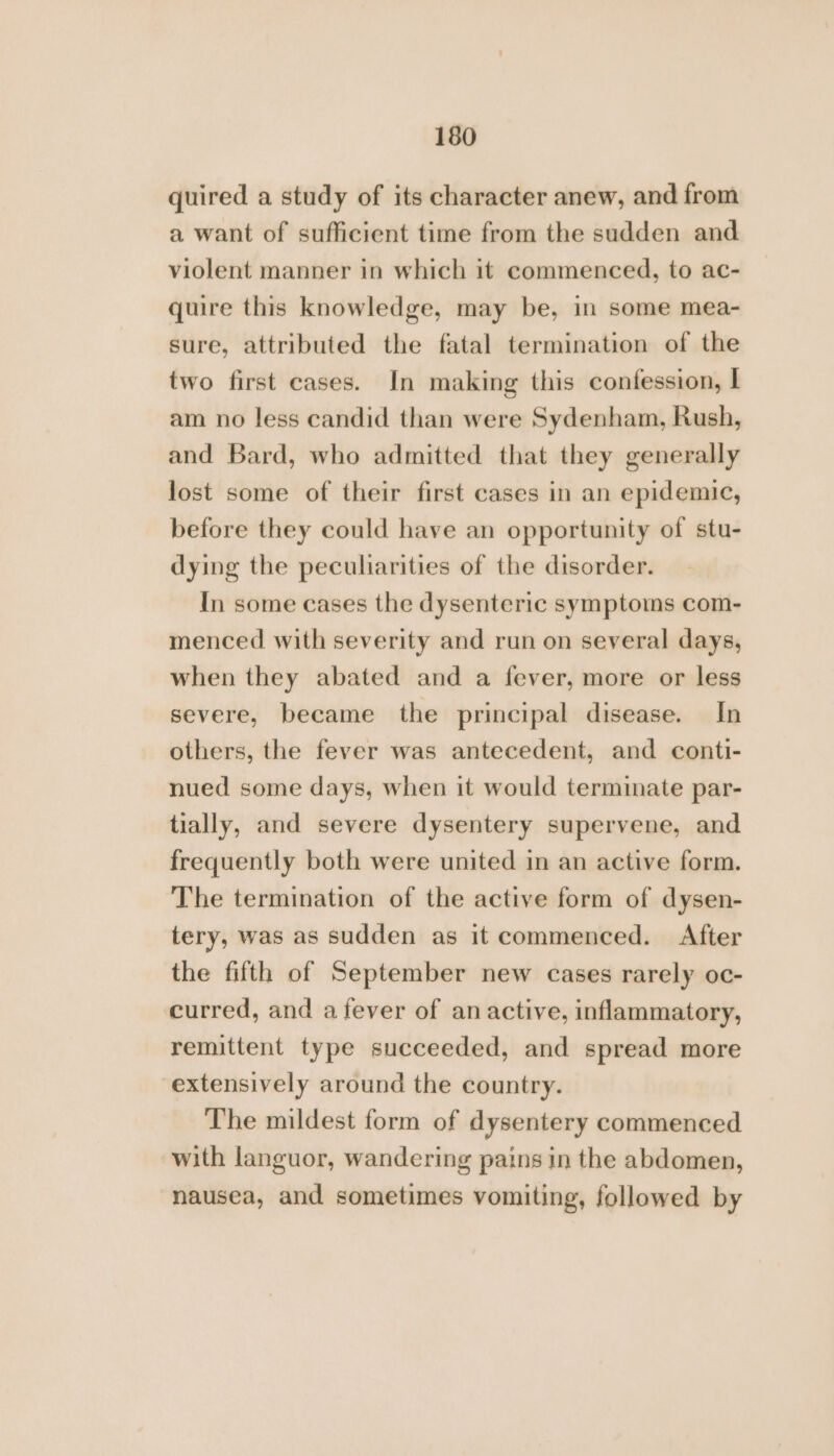 quired a study of its character anew, and from a want of sufficient time from the sudden and violent manner in which it commenced, to ac- quire this knowledge, may be, in some mea- sure, attributed the fatal termination of the two first eases. In making this confession, I am no less candid than were Sydenham, Rush, and Bard, who admitted that they generally lost some of their first cases in an epidemic, before they could have an opportunity of stu- dying the peculiarities of the disorder. In some cases the dysenteric symptoms com- menced with severity and run on several days, when they abated and a fever, more or less severe, became the principal disease. In others, the fever was antecedent, and conti- nued some days, when it would terminate par- tially, and severe dysentery supervene, and frequently both were united in an active form. The termination of the active form of dysen- tery, was as sudden as it commenced. After the fifth of September new cases rarely oc- curred, and a fever of an active, inflammatory, remittent type succeeded, and spread more extensively around the country. The mildest form of dysentery commenced with languor, wandering pains in the abdomen, nausea, and sometimes vomiting, followed by