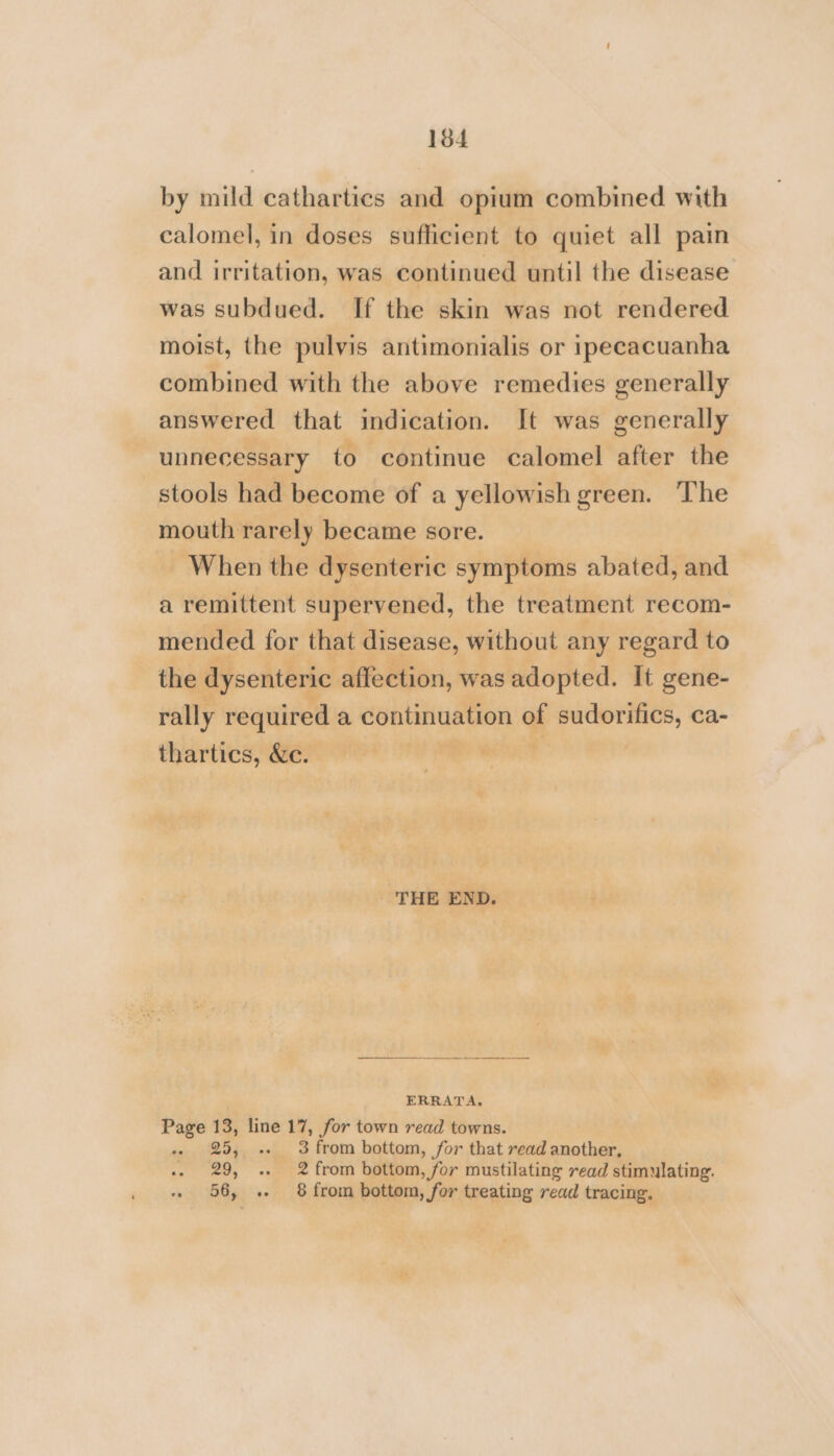 by mild cathartics and opium combined with calomel, in doses sufficient to quiet all pain and irritation, was continued until the disease was subdued. If the skin was not rendered moist, the pulvis antimonialis or ipecacuanha combined with the above remedies generally answered that indication. It was generally unnecessary to continue calomel after the stools had become of a yellowish green. The mouth rarely became sore. When the dysenteric symptoms abated, and a remittent supervened, the treatment recom- mended for that disease, without any regard to the dysenteric affection, was adopted. It gene- rally required a continuation of sudorifics, ca- thartics, &amp;e. THE END. ERRATA. Page 13, line 17, for town read towns. 25, .. 3 from bottom, for that read another, 29, .. 2 from bottom, for mustilating read stimulating. « 56, .. 8 from bottom, for treating read tracing,