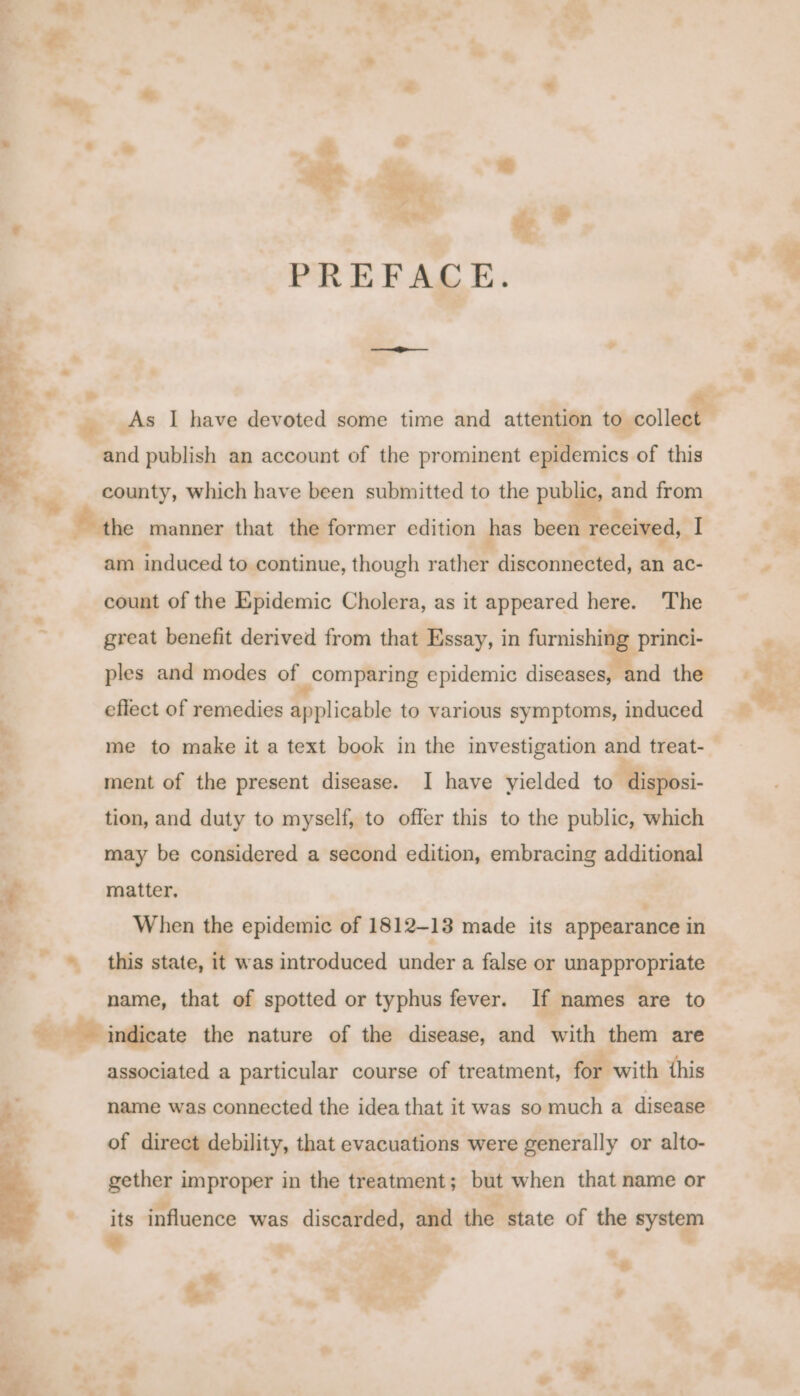 + te : ages te ‘ PREFACE. &gt; » - : — 3 i . As I have devoted some time and attention teyeollagee is. and publish an account of the prominent epidemics of this a - county, which have been submitted to the public, and from ‘the manner that the former edition has been ‘received, ai /- am induced to continue, though rather disconnected, an ac- P count of the Epidemic Cholera, as it appeared here. The great benefit derived from that Essay, in furnishing princi- ples and modes of comparing epidemic diseases, and the effect of remedies applicable to various symptoms, induced % me to make it a text book in the investigation and treat-_ ment of the present disease. I have yielded to igi &lt;i. tion, and duty to myself, to offer this to the public, which may be considered a second edition, embracing additional ~ matter, When the epidemic of 1812-13 made its appearance in . »* _ © this state, it was introduced under a false or unappropriate name, that of spotted or typhus fever. If names are to %. Ae indicate the nature of the disease, and with them are associated a particular course of treatment, for with this - a Z aa name was connected the idea that it was so much a disease of direct debility, that evacuations were generally or alto- gether improper in the treatment; but when that name or a influence was discarded, and the state of the system