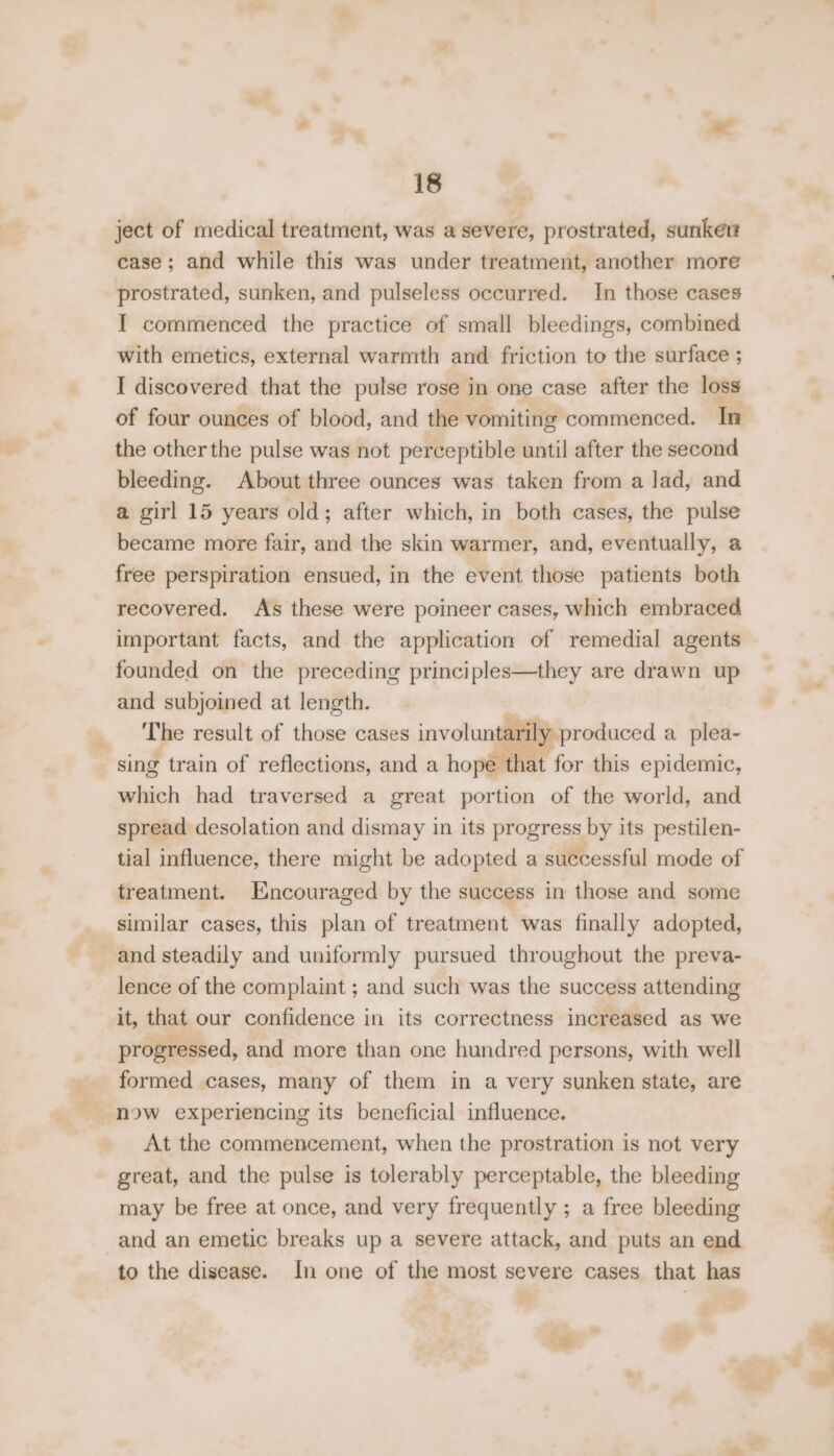 ject of medical treatment, was a severe, prostrated, sunker case; and while this was under treatment, another more prostrated, sunken, and pulseless occurred. In those cases I commenced the practice of small bleedings, combined with emetics, external warmth and friction to the surface ; I discovered that the pulse rose in one case after the loss of four ounces of blood, and the vomiting commenced. In the other the pulse was not perceptible until after the second bleeding. About three ounces was taken from a lad, and a girl 15 years old; after which, in both cases, the pulse became more fair, and the skin warmer, and, eventually, a free perspiration ensued, in the event those patients both recovered. As these were poineer cases, which embraced important facts, and the application of remedial agents founded on the preceding principles—they are drawn up and subjoined at length. The result of those cases involuntarily produced a plea- sing train of reflections, and a hope that for this epidemic, which had traversed a great portion of the world, and spread desolation and dismay in its progress by its pestilen- tial influence, there might be adopted a successful mode of treatment. Encouraged by the success in those and some similar cases, this plan of treatment was finally adopted, and steadily and uniformly pursued throughout the preva- lence of the complaint ; and such was the success attending it, that our confidence in its correctness increased as we progressed, and more than one hundred persons, with well formed cases, many of them in a very sunken state, are now experiencing its beneficial influence. At the commencement, when the prostration is not very great, and the pulse is tolerably perceptable, the bleeding may be free at once, and very frequently ; a free bleeding and an emetic breaks up a severe attack, and puts an end to the disease. In one of the most severe cases that has